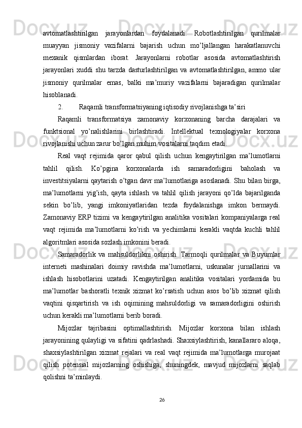 avtomatlashtirilgan   jarayonlardan   foydalanadi.   Robotlashtirilgan   qurilmalar
muayyan   jismoniy   vazifalarni   bajarish   uchun   mo’ljallangan   harakatlanuvchi
mexanik   qismlardan   iborat.   Jarayonlarni   robotlar   asosida   avtomatlashtirish
jarayonlari   xuddi   shu   tarzda   dasturlashtirilgan   va   avtomatlashtirilgan,   ammo   ular
jismoniy   qurilmalar   emas,   balki   ma’muriy   vazifalarni   bajaradigan   qurilmalar
hisoblanadi.
2. Raqamli transformatsiyaning iqtisodiy rivojlanishga ta’siri
Raqamli   transformatsiya   zamonaviy   korxonaning   barcha   darajalari   va
funktsional   yo’nalishlarini   birlashtiradi.   Intellektual   texnologiyalar   korxona
rivojlanishi uchun zarur bo’lgan muhim vositalarni taqdim etadi.
Real   vaqt   rejimida   qaror   qabul   qilish   uchun   kengaytirilgan   ma’lumotlarni
tahlil   qilish.   Ko’pgina   korxonalarda   ish   samaradorligini   baholash   va
investitsiyalarni qaytarish o’tgan davr ma’lumotlariga asoslanadi. Shu bilan birga,
ma’lumotlarni   yig’ish,   qayta   ishlash   va   tahlil   qilish   jarayoni   qo’lda   bajarilganda
sekin   bo’lib,   yangi   imkoniyatlaridan   tezda   foydalanishga   imkon   bermaydi.
Zamonaviy  ERP  tizimi   va  kengaytirilgan  analitika  vositalari  kompaniyalarga  real
vaqt   rejimida   ma’lumotlarni   ko’rish   va   yechimlarni   kerakli   vaqtda   kuchli   tahlil
algoritmlari asosida sozlash imkonini beradi.
Samaradorlik   va   mahsuldorlikni   oshirish.   Tarmoqli   qurilmalar   va   Buyumlar
interneti   mashinalari   doimiy   ravishda   ma’lumotlarni,   uskunalar   jurnallarini   va
ishlash   hisobotlarini   uzatadi.   Kengaytirilgan   analitika   vositalari   yordamida   bu
ma’lumotlar   bashoratli   texnik   xizmat   ko’rsatish   uchun   asos   bo’lib   xizmat   qilish
vaqtini   qisqartirish   va   ish   oqimining   mahsuldorligi   va   samaradorligini   oshirish
uchun kerakli ma’lumotlarni berib boradi.
Mijozlar   tajribasini   optimallashtirish.   Mijozlar   korxona   bilan   ishlash
jarayonining qulayligi va sifatini qadrlashadi. Shaxsiylashtirish, kanallararo aloqa,
shaxsiylashtirilgan   xizmat   rejalari   va   real   vaqt   rejimida   ma’lumotlarga   murojaat
qilish   potensial   mijozlarning   oshishiga,   shuningdek,   mavjud   mijozlarni   saqlab
qolishni ta’minlaydi.
26 