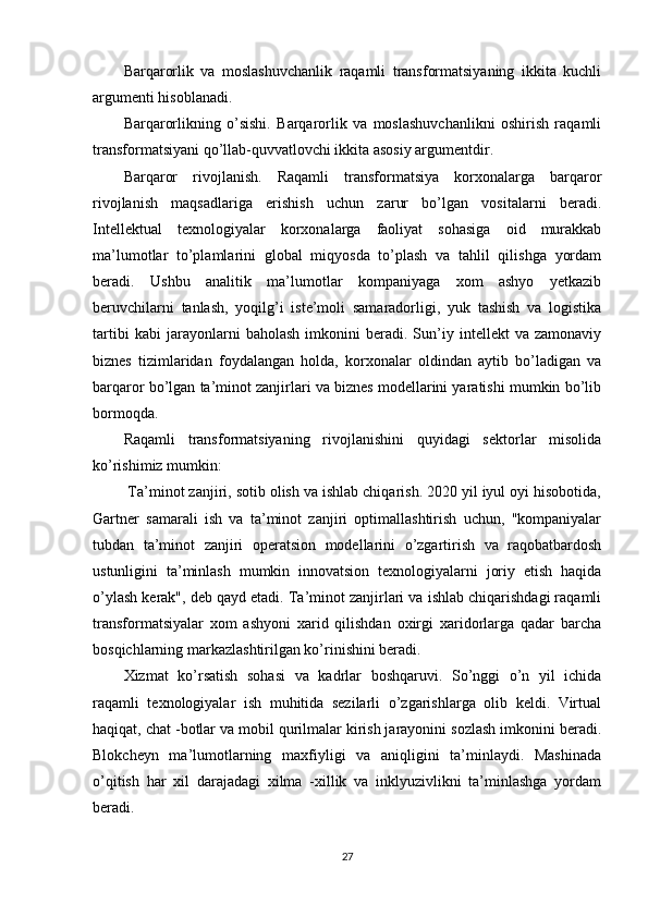 Barqarorlik   va   moslashuvchanlik   raqamli   transformatsiyaning   ikkita   kuchli
argumenti hisoblanadi.
Barqarorlikning   o’sishi.   Barqarorlik   va   moslashuvchanlikni   oshirish   raqamli
transformatsiyani qo’llab-quvvatlovchi ikkita asosiy argumentdir.
Barqaror   rivojlanish.   Raqamli   transformatsiya   korxonalarga   barqaror
rivojlanish   maqsadlariga   erishish   uchun   zarur   bo’lgan   vositalarni   beradi.
Intellektual   texnologiyalar   korxonalarga   faoliyat   sohasiga   oid   murakkab
ma’lumotlar   to’plamlarini   global   miqyosda   to’plash   va   tahlil   qilishga   yordam
beradi.   Ushbu   analitik   ma’lumotlar   kompaniyaga   xom   ashyo   yetkazib
beruvchilarni   tanlash,   yoqilg’i   iste’moli   samaradorligi,   yuk   tashish   va   logistika
tartibi   kabi   jarayonlarni   baholash   imkonini   beradi.   Sun’iy   intellekt   va   zamonaviy
biznes   tizimlaridan   foydalangan   holda,   korxonalar   oldindan   aytib   bo’ladigan   va
barqaror bo’lgan ta’minot zanjirlari va biznes modellarini yaratishi mumkin bo’lib
bormoqda.
Raqamli   transformatsiyaning   rivojlanishini   quyidagi   sektorlar   misolida
ko’rishimiz mumkin:
 Ta’minot zanjiri, sotib olish va ishlab chiqarish. 2020 yil iyul oyi hisobotida,
Gartner   samarali   ish   va   ta’minot   zanjiri   optimallashtirish   uchun,   "kompaniyalar
tubdan   ta’minot   zanjiri   operatsion   modellarini   o’zgartirish   va   raqobatbardosh
ustunligini   ta’minlash   mumkin   innovatsion   texnologiyalarni   joriy   etish   haqida
o’ylash kerak", deb qayd etadi. Ta’minot zanjirlari va ishlab chiqarishdagi raqamli
transformatsiyalar   xom   ashyoni   xarid   qilishdan   oxirgi   xaridorlarga   qadar   barcha
bosqichlarning markazlashtirilgan ko’rinishini beradi.
Xizmat   ko’rsatish   sohasi   va   kadrlar   boshqaruvi.   So’nggi   o’n   yil   ichida
raqamli   texnologiyalar   ish   muhitida   sezilarli   o’zgarishlarga   olib   keldi.   Virtual
haqiqat, chat -botlar va mobil qurilmalar kirish jarayonini sozlash imkonini beradi.
Blokcheyn   ma’lumotlarning   maxfiyligi   va   aniqligini   ta’minlaydi.   Mashinada
o’qitish   har   xil   darajadagi   xilma   -xillik   va   inklyuzivlikni   ta’minlashga   yordam
beradi.
27 
