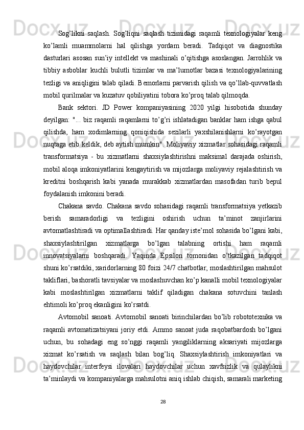 Sog’likni   saqlash.   Sog’liqni   saqlash   tizimidagi   raqamli   texnologiyalar   keng
ko’lamli   muammolarni   hal   qilishga   yordam   beradi.   Tadqiqot   va   diagnostika
dasturlari   asosan   sun’iy  intellekt   va  mashinali  o’qitishga  asoslangan.   Jarrohlik  va
tibbiy   asboblar   kuchli   bulutli   tizimlar   va   ma’lumotlar   bazasi   texnologiyalarining
tezligi va aniqligini talab qiladi. Bemorlarni parvarish qilish va qo’llab-quvvatlash
mobil qurilmalar va kuzatuv qobiliyatini tobora ko’proq talab qilmoqda.
Bank   sektori.   JD   Power   kompaniyasining   2020   yilgi   hisobotida   shunday
deyilgan: "... biz raqamli  raqamlarni  to’g’ri  ishlatadigan banklar ham  ishga qabul
qilishda,   ham   xodimlarning   qoniqishida   sezilarli   yaxshilanishlarni   ko’rayotgan
nuqtaga etib keldik, deb aytish mumkin". Moliyaviy xizmatlar sohasidagi raqamli
transformatsiya   -   bu   xizmatlarni   shaxsiylashtirishni   maksimal   darajada   oshirish,
mobil aloqa imkoniyatlarini kengaytirish va mijozlarga moliyaviy rejalashtirish va
kreditni   boshqarish   kabi   yanada   murakkab   xizmatlardan   masofadan   turib   bepul
foydalanish imkonini beradi.
Chakana   savdo.   Chakana   savdo   sohasidagi   raqamli   transformatsiya   yetkazib
berish   samaradorligi   va   tezligini   oshirish   uchun   ta’minot   zanjirlarini
avtomatlashtiradi va optimallashtiradi. Har qanday iste’mol sohasida bo’lgani kabi,
shaxsiylashtirilgan   xizmatlarga   bo’lgan   talabning   ortishi   ham   raqamli
innovatsiyalarni   boshqaradi.   Yaqinda   Epsilon   tomonidan   o’tkazilgan   tadqiqot
shuni ko’rsatdiki, xaridorlarning 80 foizi 24/7 chatbotlar, moslashtirilgan mahsulot
takliflari, bashoratli tavsiyalar va moslashuvchan ko’p kanalli mobil texnologiyalar
kabi   moslashtirilgan   xizmatlarni   taklif   qiladigan   chakana   sotuvchini   tanlash
ehtimoli ko’proq ekanligini ko’rsatdi.
Avtomobil sanoati. Avtomobil sanoati birinchilardan bo’lib robototexnika va
raqamli   avtomatizatsiyani   joriy   etdi.   Ammo   sanoat   juda   raqobatbardosh   bo’lgani
uchun,   bu   sohadagi   eng   so’nggi   raqamli   yangiliklarning   aksariyati   mijozlarga
xizmat   ko’rsatish   va   saqlash   bilan   bog’liq.   Shaxsiylashtirish   imkoniyatlari   va
haydovchilar   interfeysi   ilovalari   haydovchilar   uchun   xavfsizlik   va   qulaylikni
ta’minlaydi va kompaniyalarga mahsulotni aniq ishlab chiqish, samarali marketing
28 