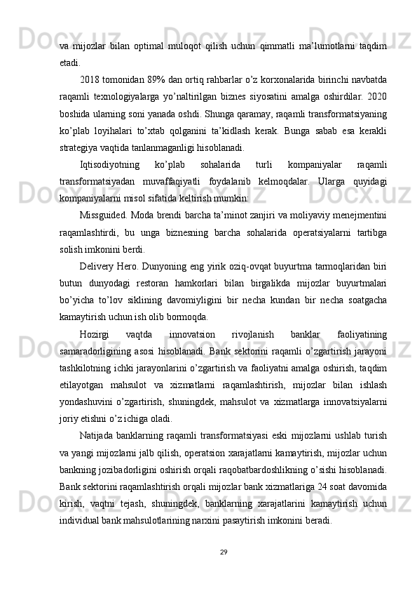 va   mijozlar   bilan   optimal   muloqot   qilish   uchun   qimmatli   ma’lumotlarni   taqdim
etadi.
2018 tomonidan 89% dan ortiq rahbarlar o’z korxonalarida birinchi navbatda
raqamli   texnologiyalarga   yo’naltirilgan   biznes   siyosatini   amalga   oshirdilar.   2020
boshida ularning soni yanada oshdi. Shunga qaramay, raqamli transformatsiyaning
ko’plab   loyihalari   to’xtab   qolganini   ta’kidlash   kerak.   Bunga   sabab   esa   kerakli
strategiya vaqtida tanlanmaganligi hisoblanadi.
Iqtisodiyotning   ko’plab   sohalarida   turli   kompaniyalar   raqamli
transformatsiyadan   muvaffaqiyatli   foydalanib   kelmoqdalar.   Ularga   quyidagi
kompaniyalarni misol sifatida keltirish mumkin:
Missguided. Moda brendi barcha ta’minot zanjiri va moliyaviy menejmentini
raqamlashtirdi,   bu   unga   biznesning   barcha   sohalarida   operatsiyalarni   tartibga
solish imkonini berdi.
Delivery Hero. Dunyoning eng yirik oziq-ovqat buyurtma tarmoqlaridan biri
butun   dunyodagi   restoran   hamkorlari   bilan   birgalikda   mijozlar   buyurtmalari
bo’yicha   to’lov   siklining   davomiyligini   bir   necha   kundan   bir   necha   soatgacha
kamaytirish uchun ish olib bormoqda.
Hozirgi   vaqtda   innovatsion   rivojlanish   banklar   faoliyatining
samaradorligining   asosi   hisoblanadi.   Bank   sektorini   raqamli   o’zgartirish   jarayoni
tashkilotning ichki jarayonlarini o’zgartirish va faoliyatni amalga oshirish, taqdim
etilayotgan   mahsulot   va   xizmatlarni   raqamlashtirish,   mijozlar   bilan   ishlash
yondashuvini   o’zgartirish,   shuningdek,   mahsulot   va   xizmatlarga   innovatsiyalarni
joriy etishni o’z ichiga oladi.
Natijada   banklarning   raqamli   transformatsiyasi   eski   mijozlarni   ushlab   turish
va yangi mijozlarni jalb qilish, operatsion xarajatlarni kamaytirish, mijozlar uchun
bankning jozibadorligini oshirish orqali raqobatbardoshlikning o’sishi hisoblanadi.
Bank sektorini raqamlashtirish orqali mijozlar bank xizmatlariga 24 soat davomida
kirish,   vaqtni   tejash,   shuningdek,   banklarning   xarajatlarini   kamaytirish   uchun
individual bank mahsulotlarining narxini pasaytirish imkonini beradi.
29 