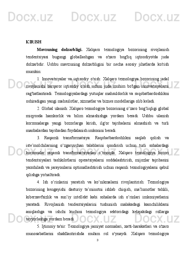 KIRISH
Mavzuning   dolzarbligi.   Xalqaro   texnologiya   bozorining   rivojlanish
tendentsiyasi   bugungi   globallashgan   va   o'zaro   bog'liq   iqtisodiyotda   juda
dolzarbdir.   Ushbu   mavzuning   dolzarbligini   bir   necha   asosiy   jihatlarda   ko'rish
mumkin:
1.   Innovatsiyalar   va   iqtisodiy   o'sish:   Xalqaro   texnologiya   bozorining   jadal
rivojlanishi   barqaror   iqtisodiy   o'sish   uchun   juda   muhim   bo'lgan   innovatsiyalarni
rag'batlantiradi.  Texnologiyalardagi   yutuqlar   mahsuldorlik va  raqobatbardoshlikni
oshiradigan yangi mahsulotlar, xizmatlar va biznes modellariga olib keladi.
2. Global ulanish: Xalqaro texnologiya bozorining o‘zaro bog‘liqligi global
miqyosda   hamkorlik   va   bilim   almashishga   yordam   beradi.   Ushbu   ulanish
korxonalarga   yangi   bozorlarga   kirish,   ilg'or   tajribalarni   almashish   va   turli
manbalardan tajribadan foydalanish imkonini beradi.
3.   Raqamli   transformatsiya:   Raqobatbardoshlikni   saqlab   qolish   va
iste’molchilarning   o‘zgaruvchan   talablarini   qondirish   uchun   turli   sohalardagi
korxonalar   raqamli   transformatsiyadan   o‘tmoqda.   Xalqaro   texnologiya   bozori
tendentsiyalari   tashkilotlarni   operatsiyalarni   soddalashtirish,   mijozlar   tajribasini
yaxshilash va jarayonlarni optimallashtirish uchun raqamli texnologiyalarni  qabul
qilishga yo'naltiradi.
4.   Ish   o‘rinlarini   yaratish   va   ko‘nikmalarni   rivojlantirish:   Texnologiya
bozorining   kengayishi   dasturiy   ta’minotni   ishlab   chiqish,   ma’lumotlar   tahlili,
kiberxavfsizlik   va   sun’iy   intellekt   kabi   sohalarda   ish   o‘rinlari   imkoniyatlarini
yaratadi.   Rivojlanish   tendentsiyalarini   tushunish   malakadagi   kamchiliklarni
aniqlashga   va   ishchi   kuchini   texnologiya   sektoridagi   kelajakdagi   rollarga
tayyorlashga yordam beradi.
5. Ijtimoiy ta'sir:  Texnologiya jamiyat  normalari, xatti-harakatlari  va o'zaro
munosabatlarini   shakllantirishda   muhim   rol   o'ynaydi.   Xalqaro   texnologiya
3 
