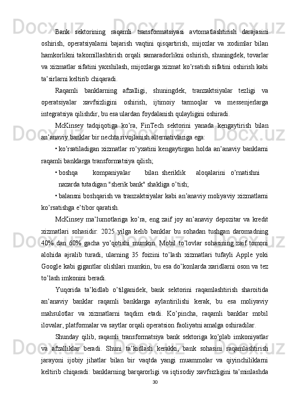 Bank   sektorining   raqamli   transformatsiyasi   avtomatlashtirish   darajasini
oshirish,   operatsiyalarni   bajarish   vaqtini   qisqartirish,   mijozlar   va   xodimlar   bilan
hamkorlikni  takomillashtirish orqali  samaradorlikni  oshirish, shuningdek, tovarlar
va xizmatlar sifatini yaxshilash, mijozlarga xizmat ko’rsatish sifatini oshirish kabi
ta’sirlarni keltirib chiqaradi.
Raqamli   banklarning   afzalligi,   shuningdek,   tranzaktsiyalar   tezligi   va
operatsiyalar   xavfsizligini   oshirish,   ijtimoiy   tarmoqlar   va   messenjerlarga
integratsiya qilishdir, bu esa ulardan foydalanish qulayligini oshiradi.
McKinsey   tadqiqotiga   ko’ra,   FinTech   sektorini   yanada   kengaytirish   bilan
an’anaviy banklar bir nechta rivojlanish alternativlariga ega:
• ko’rsatiladigan xizmatlar ro’yxatini kengaytirgan holda an’anaviy banklarni
raqamli banklarga transformatsiya qilish;
• boshqa kompaniyalar bilan sheriklik aloqalarini o’rnatishni
nazarda tutadigan "sherik bank" shakliga o’tish;
• balansni boshqarish va tranzaktsiyalar kabi an’anaviy moliyaviy xizmatlarni
ko’rsatishga e’tibor qaratish.
McKinsey   ma’lumotlariga   ko’ra,   eng   zaif   joy   an’anaviy   depozitar   va   kredit
xizmatlari   sohasidir:   2025   yilga   kelib   banklar   bu   sohadan   tushgan   daromadning
40%   dan   60%   gacha   yo’qotishi   mumkin.   Mobil   to’lovlar   sohasining   zaif   tomoni
alohida   ajralib   turadi,   ularning   35   foizini   to’lash   xizmatlari   tufayli   Apple   yoki
Google kabi gigantlar olishlari mumkin, bu esa do’konlarda xaridlarni oson va tez
to’lash imkonini beradi.
Yuqorida   ta’kidlab   o’tilganidek,   bank   sektorini   raqamlashtirish   sharoitida
an’anaviy   banklar   raqamli   banklarga   aylantirilishi   kerak,   bu   esa   moliyaviy
mahsulotlar   va   xizmatlarni   taqdim   etadi.   Ko’pincha,   raqamli   banklar   mobil
ilovalar, platformalar va saytlar orqali operatsion faoliyatni amalga oshiradilar.
Shunday   qilib,   raqamli   transformatsiya   bank   sektoriga   ko’plab   imkoniyatlar
va   afzalliklar   beradi.   Shuni   ta’kidlash   kerakki,   bank   sohasini   raqamlashtirish
jarayoni   ijobiy   jihatlar   bilan   bir   vaqtda   yangi   muammolar   va   qiyinchiliklarni
keltirib chiqaradi:  banklarning barqarorligi va iqtisodiy xavfsizligini ta’minlashda
30 