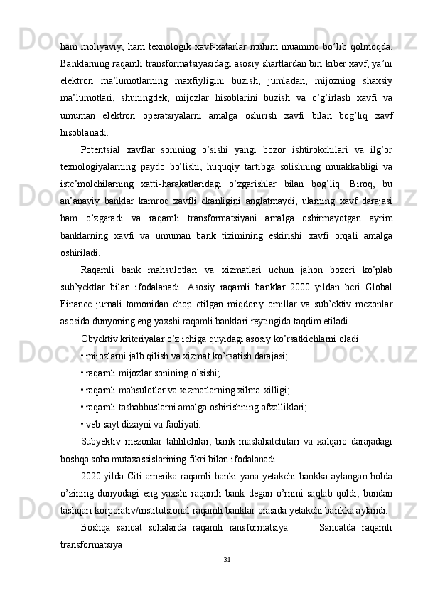 ham   moliyaviy,   ham   texnologik   xavf-xatarlar   muhim   muammo   bo’lib   qolmoqda.
Banklarning raqamli transformatsiyasidagi asosiy shartlardan biri kiber xavf, ya’ni
elektron   ma’lumotlarning   maxfiyligini   buzish,   jumladan,   mijozning   shaxsiy
ma’lumotlari,   shuningdek,   mijozlar   hisoblarini   buzish   va   o’g’irlash   xavfi   va
umuman   elektron   operatsiyalarni   amalga   oshirish   xavfi   bilan   bog’liq   xavf
hisoblanadi.
Potentsial   xavflar   sonining   o’sishi   yangi   bozor   ishtirokchilari   va   ilg’or
texnologiyalarning   paydo   bo’lishi,   huquqiy   tartibga   solishning   murakkabligi   va
iste’molchilarning   xatti-harakatlaridagi   o’zgarishlar   bilan   bog’liq.   Biroq,   bu
an’anaviy   banklar   kamroq   xavfli   ekanligini   anglatmaydi,   ularning   xavf   darajasi
ham   o’zgaradi   va   raqamli   transformatsiyani   amalga   oshirmayotgan   ayrim
banklarning   xavfi   va   umuman   bank   tizimining   eskirishi   xavfi   orqali   amalga
oshiriladi.
Raqamli   bank   mahsulotlari   va   xizmatlari   uchun   jahon   bozori   ko’plab
sub’yektlar   bilan   ifodalanadi.   Asosiy   raqamli   banklar   2000   yildan   beri   Global
Finance   jurnali   tomonidan   chop   etilgan   miqdoriy   omillar   va   sub’ektiv   mezonlar
asosida dunyoning eng yaxshi raqamli banklari reytingida taqdim etiladi.
Obyektiv kriteriyalar o’z ichiga quyidagi asosiy ko’rsatkichlarni oladi:
• mijozlarni jalb qilish va xizmat ko’rsatish darajasi;
• raqamli mijozlar sonining o’sishi;
• raqamli mahsulotlar va xizmatlarning xilma-xilligi;
• raqamli tashabbuslarni amalga oshirishning afzalliklari;
• veb-sayt dizayni va faoliyati.
Subyektiv   mezonlar   tahlilchilar,   bank   maslahatchilari   va   xalqaro   darajadagi
boshqa soha mutaxassislarining fikri bilan ifodalanadi.
2020 yilda Citi amerika raqamli banki yana yetakchi  bankka aylangan holda
o’zining   dunyodagi   eng   yaxshi   raqamli   bank   degan   o’rnini   saqlab   qoldi,   bundan
tashqari korporativ/institutsional raqamli banklar orasida yetakchi bankka aylandi.
Boshqa   sanoat   sohalarda   raqamli   ransformatsiya           Sanoatda   raqamli
transformatsiya
31 