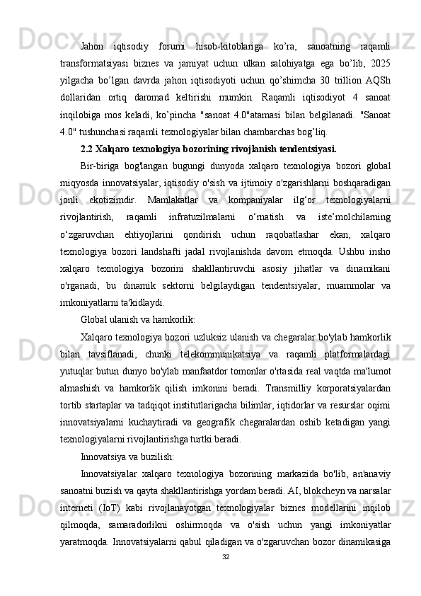 Jahon   iqtisodiy   forumi   hisob-kitoblariga   ko’ra,   sanoatning   raqamli
transformatsiyasi   biznes   va   jamiyat   uchun   ulkan   salohiyatga   ega   bo’lib,   2025
yilgacha   bo’lgan   davrda   jahon   iqtisodiyoti   uchun   qo’shimcha   30   trillion   AQSh
dollaridan   ortiq   daromad   keltirishi   mumkin.   Raqamli   iqtisodiyot   4   sanoat
inqilobiga   mos   keladi,   ko’pincha   "sanoat   4.0"atamasi   bilan   belgilanadi.   "Sanoat
4.0" tushunchasi raqamli texnologiyalar bilan chambarchas bog’liq.
2.2 Xalqaro texnologiya bozorining rivojlanish tendentsiyasi.
Bir-biriga   bog'langan   bugungi   dunyoda   xalqaro   texnologiya   bozori   global
miqyosda   innovatsiyalar,   iqtisodiy   o'sish   va   ijtimoiy   o'zgarishlarni   boshqaradigan
jonli   ekotizimdir.   Mamlakatlar   va   kompaniyalar   ilg‘or   texnologiyalarni
rivojlantirish,   raqamli   infratuzilmalarni   o‘rnatish   va   iste’molchilarning
o‘zgaruvchan   ehtiyojlarini   qondirish   uchun   raqobatlashar   ekan,   xalqaro
texnologiya   bozori   landshafti   jadal   rivojlanishda   davom   etmoqda.   Ushbu   insho
xalqaro   texnologiya   bozorini   shakllantiruvchi   asosiy   jihatlar   va   dinamikani
o'rganadi,   bu   dinamik   sektorni   belgilaydigan   tendentsiyalar,   muammolar   va
imkoniyatlarni ta'kidlaydi.
Global ulanish va hamkorlik:
Xalqaro texnologiya bozori uzluksiz ulanish va chegaralar bo'ylab hamkorlik
bilan   tavsiflanadi,   chunki   telekommunikatsiya   va   raqamli   platformalardagi
yutuqlar butun dunyo bo'ylab manfaatdor tomonlar o'rtasida real vaqtda ma'lumot
almashish   va   hamkorlik   qilish   imkonini   beradi.   Transmilliy   korporatsiyalardan
tortib startaplar va tadqiqot institutlarigacha bilimlar, iqtidorlar va resurslar oqimi
innovatsiyalarni   kuchaytiradi   va   geografik   chegaralardan   oshib   ketadigan   yangi
texnologiyalarni rivojlantirishga turtki beradi.
Innovatsiya va buzilish:
Innovatsiyalar   xalqaro   texnologiya   bozorining   markazida   bo'lib,   an'anaviy
sanoatni buzish va qayta shakllantirishga yordam beradi. AI, blokcheyn va narsalar
interneti   (IoT)   kabi   rivojlanayotgan   texnologiyalar   biznes   modellarini   inqilob
qilmoqda,   samaradorlikni   oshirmoqda   va   o'sish   uchun   yangi   imkoniyatlar
yaratmoqda. Innovatsiyalarni qabul qiladigan va o'zgaruvchan bozor dinamikasiga
32 