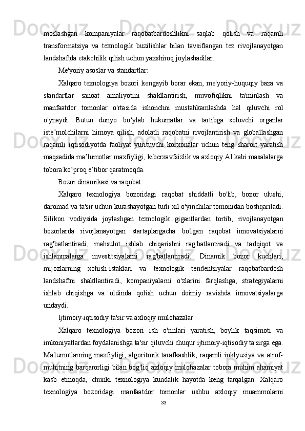 moslashgan   kompaniyalar   raqobatbardoshlikni   saqlab   qolish   va   raqamli
transformatsiya   va   texnologik   buzilishlar   bilan   tavsiflangan   tez   rivojlanayotgan
landshaftda etakchilik qilish uchun yaxshiroq joylashadilar.
Me'yoriy asoslar va standartlar:
Xalqaro   texnologiya   bozori   kengayib   borar   ekan,   me'yoriy-huquqiy   baza   va
standartlar   sanoat   amaliyotini   shakllantirish,   muvofiqlikni   ta'minlash   va
manfaatdor   tomonlar   o'rtasida   ishonchni   mustahkamlashda   hal   qiluvchi   rol
o'ynaydi.   Butun   dunyo   bo ylab   hukumatlar   va   tartibga   soluvchi   organlarʻ
iste molchilarni   himoya   qilish,   adolatli   raqobatni   rivojlantirish   va   globallashgan	
ʼ
raqamli   iqtisodiyotda   faoliyat   yurituvchi   korxonalar   uchun   teng   sharoit   yaratish
maqsadida ma lumotlar maxfiyligi, kiberxavfsizlik va axloqiy AI kabi masalalarga	
ʼ
tobora ko proq e tibor qaratmoqda.	
ʻ ʼ
Bozor dinamikasi va raqobat:
Xalqaro   texnologiya   bozoridagi   raqobat   shiddatli   bo'lib,   bozor   ulushi,
daromad va ta'sir uchun kurashayotgan turli xil o'yinchilar tomonidan boshqariladi.
Silikon   vodiysida   joylashgan   texnologik   gigantlardan   tortib,   rivojlanayotgan
bozorlarda   rivojlanayotgan   startaplargacha   bo'lgan   raqobat   innovatsiyalarni
rag'batlantiradi,   mahsulot   ishlab   chiqarishni   rag'batlantiradi   va   tadqiqot   va
ishlanmalarga   investitsiyalarni   rag'batlantiradi.   Dinamik   bozor   kuchlari,
mijozlarning   xohish-istaklari   va   texnologik   tendentsiyalar   raqobatbardosh
landshaftni   shakllantiradi,   kompaniyalarni   o'zlarini   farqlashga,   strategiyalarni
ishlab   chiqishga   va   oldinda   qolish   uchun   doimiy   ravishda   innovatsiyalarga
undaydi.
Ijtimoiy-iqtisodiy ta'sir va axloqiy mulohazalar:
Xalqaro   texnologiya   bozori   ish   o'rinlari   yaratish,   boylik   taqsimoti   va
imkoniyatlardan foydalanishga ta'sir qiluvchi chuqur ijtimoiy-iqtisodiy ta'sirga ega.
Ma'lumotlarning   maxfiyligi,   algoritmik   tarafkashlik,   raqamli   inklyuziya   va   atrof-
muhitning  barqarorligi  bilan  bog'liq axloqiy  mulohazalar  tobora  muhim   ahamiyat
kasb   etmoqda,   chunki   texnologiya   kundalik   hayotda   keng   tarqalgan.   Xalqaro
texnologiya   bozoridagi   manfaatdor   tomonlar   ushbu   axloqiy   muammolarni
33 