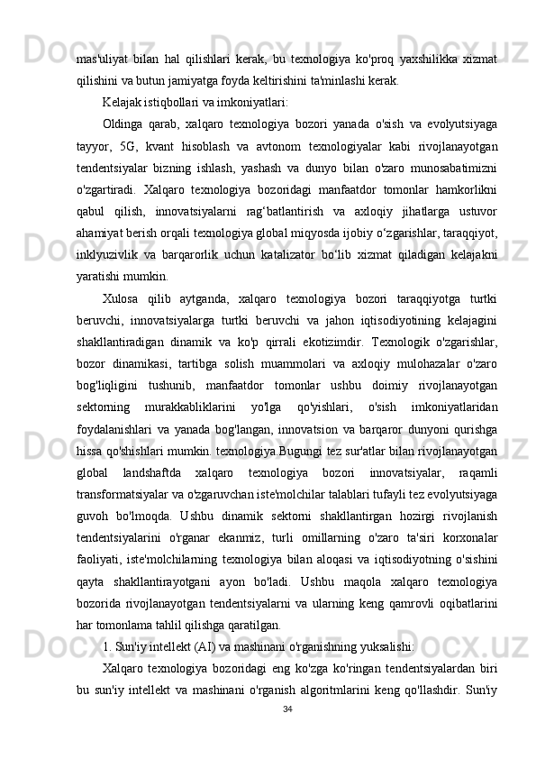 mas'uliyat   bilan   hal   qilishlari   kerak,   bu   texnologiya   ko'proq   yaxshilikka   xizmat
qilishini va butun jamiyatga foyda keltirishini ta'minlashi kerak.
Kelajak istiqbollari va imkoniyatlari:
Oldinga   qarab,   xalqaro   texnologiya   bozori   yanada   o'sish   va   evolyutsiyaga
tayyor,   5G,   kvant   hisoblash   va   avtonom   texnologiyalar   kabi   rivojlanayotgan
tendentsiyalar   bizning   ishlash,   yashash   va   dunyo   bilan   o'zaro   munosabatimizni
o'zgartiradi.   Xalqaro   texnologiya   bozoridagi   manfaatdor   tomonlar   hamkorlikni
qabul   qilish,   innovatsiyalarni   rag‘batlantirish   va   axloqiy   jihatlarga   ustuvor
ahamiyat berish orqali texnologiya global miqyosda ijobiy o‘zgarishlar, taraqqiyot,
inklyuzivlik   va   barqarorlik   uchun   katalizator   bo‘lib   xizmat   qiladigan   kelajakni
yaratishi mumkin.
Xulosa   qilib   aytganda,   xalqaro   texnologiya   bozori   taraqqiyotga   turtki
beruvchi,   innovatsiyalarga   turtki   beruvchi   va   jahon   iqtisodiyotining   kelajagini
shakllantiradigan   dinamik   va   ko'p   qirrali   ekotizimdir.   Texnologik   o'zgarishlar,
bozor   dinamikasi,   tartibga   solish   muammolari   va   axloqiy   mulohazalar   o'zaro
bog'liqligini   tushunib,   manfaatdor   tomonlar   ushbu   doimiy   rivojlanayotgan
sektorning   murakkabliklarini   yo'lga   qo'yishlari,   o'sish   imkoniyatlaridan
foydalanishlari   va   yanada   bog'langan,   innovatsion   va   barqaror   dunyoni   qurishga
hissa qo'shishlari mumkin. texnologiya.Bugungi tez sur'atlar bilan rivojlanayotgan
global   landshaftda   xalqaro   texnologiya   bozori   innovatsiyalar,   raqamli
transformatsiyalar va o'zgaruvchan iste'molchilar talablari tufayli tez evolyutsiyaga
guvoh   bo'lmoqda.   Ushbu   dinamik   sektorni   shakllantirgan   hozirgi   rivojlanish
tendentsiyalarini   o'rganar   ekanmiz,   turli   omillarning   o'zaro   ta'siri   korxonalar
faoliyati,   iste'molchilarning   texnologiya   bilan   aloqasi   va   iqtisodiyotning   o'sishini
qayta   shakllantirayotgani   ayon   bo'ladi.   Ushbu   maqola   xalqaro   texnologiya
bozorida   rivojlanayotgan   tendentsiyalarni   va   ularning   keng   qamrovli   oqibatlarini
har tomonlama tahlil qilishga qaratilgan.
1. Sun'iy intellekt (AI) va mashinani o'rganishning yuksalishi:
Xalqaro   texnologiya   bozoridagi   eng   ko'zga   ko'ringan   tendentsiyalardan   biri
bu   sun'iy   intellekt   va   mashinani   o'rganish   algoritmlarini   keng   qo'llashdir.   Sun'iy
34 