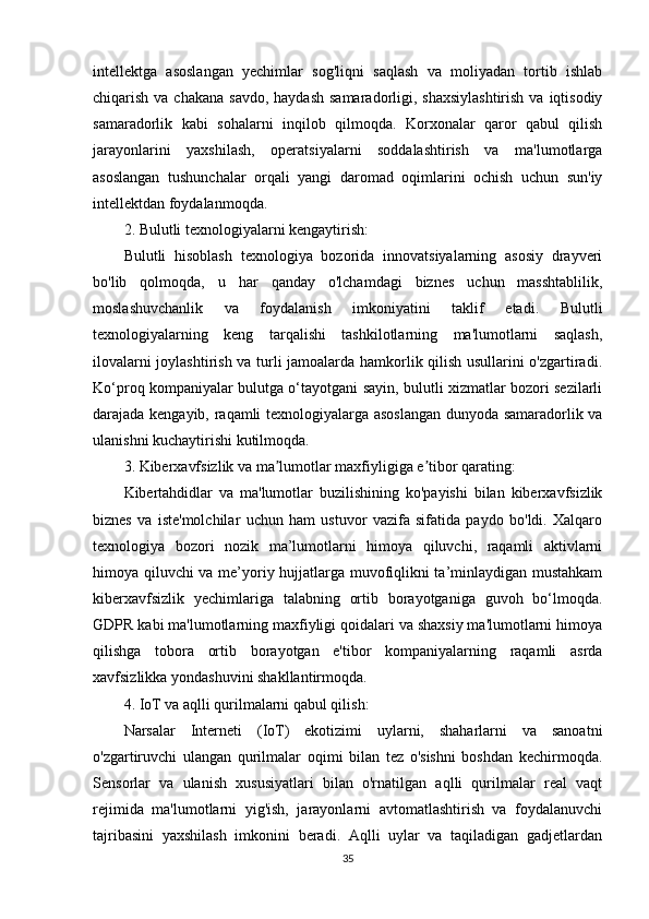 intellektga   asoslangan   yechimlar   sog'liqni   saqlash   va   moliyadan   tortib   ishlab
chiqarish va chakana  savdo,  haydash samaradorligi, shaxsiylashtirish  va iqtisodiy
samaradorlik   kabi   sohalarni   inqilob   qilmoqda.   Korxonalar   qaror   qabul   qilish
jarayonlarini   yaxshilash,   operatsiyalarni   soddalashtirish   va   ma'lumotlarga
asoslangan   tushunchalar   orqali   yangi   daromad   oqimlarini   ochish   uchun   sun'iy
intellektdan foydalanmoqda.
2. Bulutli texnologiyalarni kengaytirish:
Bulutli   hisoblash   texnologiya   bozorida   innovatsiyalarning   asosiy   drayveri
bo'lib   qolmoqda,   u   har   qanday   o'lchamdagi   biznes   uchun   masshtablilik,
moslashuvchanlik   va   foydalanish   imkoniyatini   taklif   etadi.   Bulutli
texnologiyalarning   keng   tarqalishi   tashkilotlarning   ma'lumotlarni   saqlash,
ilovalarni joylashtirish va turli jamoalarda hamkorlik qilish usullarini o'zgartiradi.
Ko‘proq kompaniyalar bulutga o‘tayotgani sayin, bulutli xizmatlar bozori sezilarli
darajada kengayib, raqamli texnologiyalarga asoslangan dunyoda samaradorlik va
ulanishni kuchaytirishi kutilmoqda.
3. Kiberxavfsizlik va ma lumotlar maxfiyligiga e tibor qarating:ʼ ʼ
Kibertahdidlar   va   ma'lumotlar   buzilishining   ko'payishi   bilan   kiberxavfsizlik
biznes   va   iste'molchilar   uchun   ham   ustuvor   vazifa   sifatida   paydo   bo'ldi.   Xalqaro
texnologiya   bozori   nozik   ma’lumotlarni   himoya   qiluvchi,   raqamli   aktivlarni
himoya qiluvchi va me’yoriy hujjatlarga muvofiqlikni ta’minlaydigan mustahkam
kiberxavfsizlik   yechimlariga   talabning   ortib   borayotganiga   guvoh   bo‘lmoqda.
GDPR kabi ma'lumotlarning maxfiyligi qoidalari va shaxsiy ma'lumotlarni himoya
qilishga   tobora   ortib   borayotgan   e'tibor   kompaniyalarning   raqamli   asrda
xavfsizlikka yondashuvini shakllantirmoqda.
4. IoT va aqlli qurilmalarni qabul qilish:
Narsalar   Interneti   (IoT)   ekotizimi   uylarni,   shaharlarni   va   sanoatni
o'zgartiruvchi   ulangan   qurilmalar   oqimi   bilan   tez   o'sishni   boshdan   kechirmoqda.
Sensorlar   va   ulanish   xususiyatlari   bilan   o'rnatilgan   aqlli   qurilmalar   real   vaqt
rejimida   ma'lumotlarni   yig'ish,   jarayonlarni   avtomatlashtirish   va   foydalanuvchi
tajribasini   yaxshilash   imkonini   beradi.   Aqlli   uylar   va   taqiladigan   gadjetlardan
35 