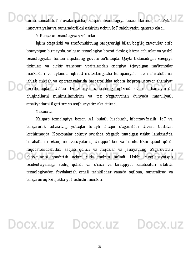 tortib   sanoat   IoT   ilovalarigacha,   xalqaro   texnologiya   bozori   tarmoqlar   bo‘ylab
innovatsiyalar va samaradorlikni oshirish uchun IoT salohiyatini qamrab oladi.
5. Barqaror texnologiya yechimlari:
Iqlim  o'zgarishi   va  atrof-muhitning  barqarorligi  bilan  bog'liq  xavotirlar  ortib
borayotgan bir paytda, xalqaro texnologiya bozori ekologik toza echimlar va yashil
texnologiyalar   tomon   siljishning   guvohi   bo'lmoqda.   Qayta   tiklanadigan   energiya
tizimlari   va   elektr   transport   vositalaridan   energiya   tejaydigan   ma'lumotlar
markazlari   va   aylanma   iqtisod   modellarigacha   kompaniyalar   o'z   mahsulotlarini
ishlab   chiqish   va   operatsiyalarida   barqarorlikka   tobora   ko'proq   ustuvor   ahamiyat
berishmoqda.   Ushbu   tendentsiya   sanoatning   uglerod   izlarini   kamaytirish,
chiqindilarni   minimallashtirish   va   tez   o'zgaruvchan   dunyoda   mas'uliyatli
amaliyotlarni ilgari surish majburiyatini aks ettiradi.
Yakunida:
Xalqaro   texnologiya   bozori   AI,   bulutli   hisoblash,   kiberxavfsizlik,   IoT   va
barqarorlik   sohasidagi   yutuqlar   tufayli   chuqur   o'zgarishlar   davrini   boshdan
kechirmoqda.   Korxonalar   doimiy   ravishda   o'zgarib   turadigan   ushbu   landshaftda
harakatlanar   ekan,   innovatsiyalarni,   chaqqonlikni   va   hamkorlikni   qabul   qilish
raqobatbardoshlikni   saqlab   qolish   va   mijozlar   va   jamiyatning   o'zgaruvchan
ehtiyojlarini   qondirish   uchun   juda   muhim   bo'ladi.   Ushbu   rivojlanayotgan
tendentsiyalarga   sodiq   qolish   va   o'sish   va   taraqqiyot   katalizatori   sifatida
texnologiyadan   foydalanish   orqali   tashkilotlar   yanada   oqilona,   samaraliroq   va
barqarorroq kelajakka yo'l ochishi mumkin. 
36 