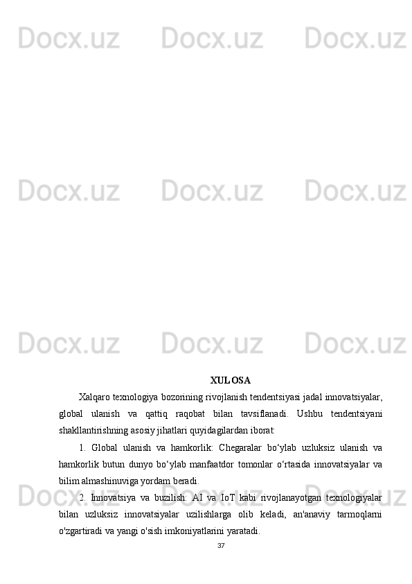 XULOSA
Xalqaro texnologiya bozorining rivojlanish tendentsiyasi jadal innovatsiyalar,
global   ulanish   va   qattiq   raqobat   bilan   tavsiflanadi.   Ushbu   tendentsiyani
shakllantirishning asosiy jihatlari quyidagilardan iborat:
1.   Global   ulanish   va   hamkorlik:   Chegaralar   bo‘ylab   uzluksiz   ulanish   va
hamkorlik   butun   dunyo   bo‘ylab   manfaatdor   tomonlar   o‘rtasida   innovatsiyalar   va
bilim almashinuviga yordam beradi.
2.   Innovatsiya   va   buzilish:   AI   va   IoT   kabi   rivojlanayotgan   texnologiyalar
bilan   uzluksiz   innovatsiyalar   uzilishlarga   olib   keladi,   an'anaviy   tarmoqlarni
o'zgartiradi va yangi o'sish imkoniyatlarini yaratadi.
37 