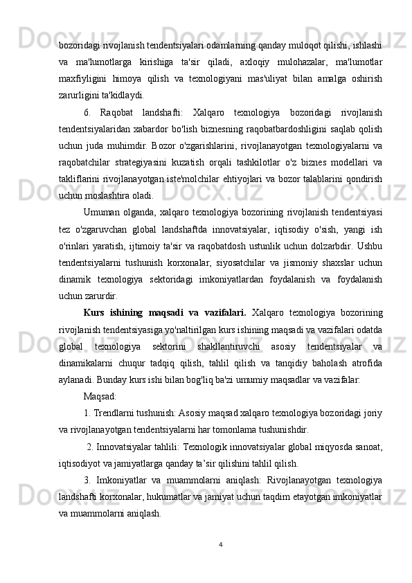 bozoridagi rivojlanish tendentsiyalari odamlarning qanday muloqot qilishi, ishlashi
va   ma'lumotlarga   kirishiga   ta'sir   qiladi,   axloqiy   mulohazalar,   ma'lumotlar
maxfiyligini   himoya   qilish   va   texnologiyani   mas'uliyat   bilan   amalga   oshirish
zarurligini ta'kidlaydi.
6.   Raqobat   landshafti:   Xalqaro   texnologiya   bozoridagi   rivojlanish
tendentsiyalaridan   xabardor   bo'lish   biznesning   raqobatbardoshligini   saqlab   qolish
uchun   juda   muhimdir.   Bozor   o'zgarishlarini,   rivojlanayotgan   texnologiyalarni   va
raqobatchilar   strategiyasini   kuzatish   orqali   tashkilotlar   o'z   biznes   modellari   va
takliflarini rivojlanayotgan iste'molchilar ehtiyojlari va bozor talablarini qondirish
uchun moslashtira oladi.
Umuman   olganda,   xalqaro   texnologiya   bozorining   rivojlanish   tendentsiyasi
tez   o'zgaruvchan   global   landshaftda   innovatsiyalar,   iqtisodiy   o'sish,   yangi   ish
o'rinlari   yaratish,   ijtimoiy   ta'sir   va   raqobatdosh   ustunlik   uchun   dolzarbdir.   Ushbu
tendentsiyalarni   tushunish   korxonalar,   siyosatchilar   va   jismoniy   shaxslar   uchun
dinamik   texnologiya   sektoridagi   imkoniyatlardan   foydalanish   va   foydalanish
uchun zarurdir.
Kurs   ishining   maqsadi   va   vazifalari.   Xalqaro   texnologiya   bozorining
rivojlanish tendentsiyasiga yo'naltirilgan kurs ishining maqsadi va vazifalari odatda
global   texnologiya   sektorini   shakllantiruvchi   asosiy   tendentsiyalar   va
dinamikalarni   chuqur   tadqiq   qilish,   tahlil   qilish   va   tanqidiy   baholash   atrofida
aylanadi. Bunday kurs ishi bilan bog'liq ba'zi umumiy maqsadlar va vazifalar:
Maqsad:
1. Trendlarni tushunish: Asosiy maqsad xalqaro texnologiya bozoridagi joriy
va rivojlanayotgan tendentsiyalarni har tomonlama tushunishdir.
 2. Innovatsiyalar tahlili: Texnologik innovatsiyalar global miqyosda sanoat,
iqtisodiyot va jamiyatlarga qanday ta’sir qilishini tahlil qilish.
3.   Imkoniyatlar   va   muammolarni   aniqlash:   Rivojlanayotgan   texnologiya
landshafti korxonalar, hukumatlar va jamiyat uchun taqdim etayotgan imkoniyatlar
va muammolarni aniqlash.
4 