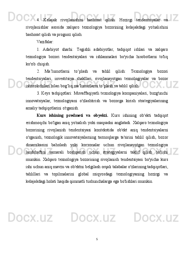 4.   Kelajak   rivojlanishini   bashorat   qilish:   Hozirgi   tendentsiyalar   va
rivojlanishlar   asosida   xalqaro   texnologiya   bozorining   kelajakdagi   yo'nalishini
bashorat qilish va prognoz qilish.
Vazifalar:
1.   Adabiyot   sharhi:   Tegishli   adabiyotlar,   tadqiqot   ishlari   va   xalqaro
texnologiya   bozori   tendentsiyalari   va   ishlanmalari   bo'yicha   hisobotlarni   to'liq
ko'rib chiqish.
2.   Ma lumotlarni   to plash   va   tahlil   qilish:   Texnologiya   bozoriʼ ʻ
tendentsiyalari,   investitsiya   shakllari,   rivojlanayotgan   texnologiyalar   va   bozor
ishtirokchilari bilan bog liq ma lumotlarni to plash va tahlil qilish.	
ʻ ʼ ʻ
3. Keys  tadqiqotlari: Muvaffaqiyatli  texnologiya kompaniyalari, buzg'unchi
innovatsiyalar,   texnologiyani   o'zlashtirish   va   bozorga   kirish   strategiyalarining
amaliy tadqiqotlarini o'rganish.
Kurs   ishining   predmeti   va   obyekti.   Kurs   ishining   ob'ekti   tadqiqot
erishmoqchi  bo'lgan aniq yo'nalish  yoki  maqsadni  anglatadi. Xalqaro texnologiya
bozorining   rivojlanish   tendentsiyasi   kontekstida   ob'ekt   aniq   tendentsiyalarni
o'rganish,   texnologik   innovatsiyalarning   tarmoqlarga   ta'sirini   tahlil   qilish,   bozor
dinamikasini   baholash   yoki   korxonalar   uchun   rivojlanayotgan   texnologiya
landshaftini   samarali   boshqarish   uchun   strategiyalarni   taklif   qilish   bo'lishi
mumkin.   Xalqaro   texnologiya   bozorining   rivojlanish   tendentsiyasi   bo'yicha   kurs
ishi uchun aniq mavzu va ob'ektni belgilash orqali talabalar o'zlarining tadqiqotlari,
tahlillari   va   topilmalarini   global   miqyosdagi   texnologiyaning   hozirgi   va
kelajakdagi holati haqida qimmatli tushunchalarga ega bo'lishlari mumkin.
5 