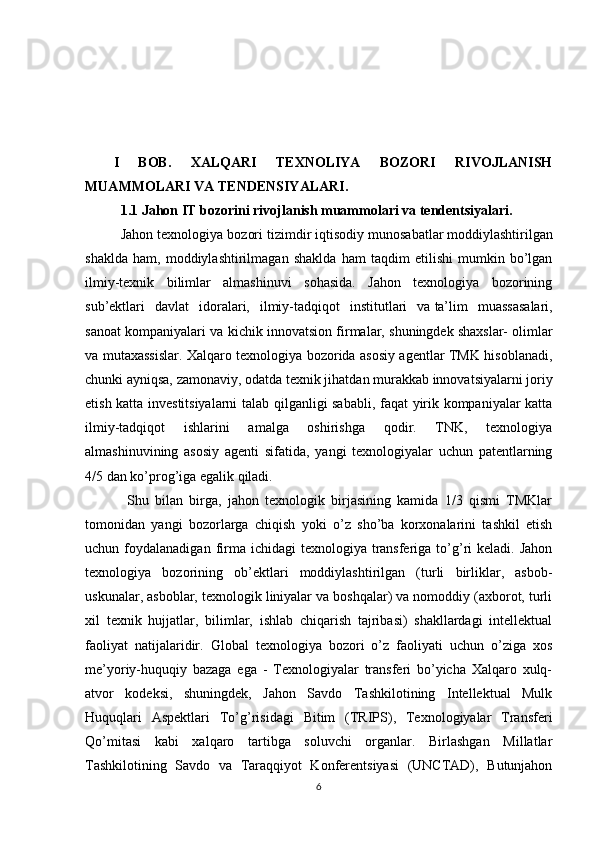I   BOB.   XALQARI   TEXNOLIYA   BOZORI   RIVOJLANISH
MUAMMOLARI VA TENDENSIYALARI.
1.1 Jahon IT bozorini rivojlanish muammolari va tendentsiyalari.
Jahon texnologiya bozori tizimdir   iqtisodiy munosabatlar   moddiylashtirilgan
shaklda   ham,   moddiylashtirilmagan   shaklda   ham   taqdim   etilishi   mumkin   bo’lgan
ilmiy-texnik   bilimlar   almashinuvi   sohasida.   Jahon   texnologiya   bozorining
sub’ektlari   davlat   idoralari,   ilmiy-tadqiqot   institutlari   va   ta’lim   muassasalari,
sanoat kompaniyalari va kichik innovatsion firmalar, shuningdek   shaxslar- olimlar
va mutaxassislar. Xalqaro texnologiya bozorida asosiy agentlar TMK hisoblanadi,
chunki ayniqsa, zamonaviy, odatda texnik jihatdan murakkab innovatsiyalarni joriy
etish katta investitsiyalarni talab qilganligi sababli, faqat yirik kompaniyalar katta
ilmiy-tadqiqot   ishlarini   amalga   oshirishga   qodir.   TNK,   texnologiya
almashinuvining   asosiy   agenti   sifatida,   yangi   texnologiyalar   uchun   patentlarning
4/5 dan ko’prog’iga egalik qiladi.
  Shu   bilan   birga,   jahon   texnologik   birjasining   kamida   1/3   qismi   TMKlar
tomonidan   yangi   bozorlarga   chiqish   yoki   o’z   sho’ba   korxonalarini   tashkil   etish
uchun foydalanadigan  firma  ichidagi  texnologiya  transferiga  to’g’ri  keladi.  Jahon
texnologiya   bozorining   ob’ektlari   moddiylashtirilgan   (turli   birliklar,   asbob-
uskunalar, asboblar, texnologik liniyalar va boshqalar) va nomoddiy (axborot, turli
xil   texnik   hujjatlar,   bilimlar,   ishlab   chiqarish   tajribasi)   shakllardagi   intellektual
faoliyat   natijalaridir.   Global   texnologiya   bozori   o’z   faoliyati   uchun   o’ziga   xos
me’yoriy-huquqiy   bazaga   ega   -   Texnologiyalar   transferi   bo’yicha   Xalqaro   xulq-
atvor   kodeksi,   shuningdek,   Jahon   Savdo   Tashkilotining   Intellektual   Mulk
Huquqlari   Aspektlari   To’g’risidagi   Bitim   (TRIPS),   Texnologiyalar   Transferi
Qo’mitasi   kabi   xalqaro   tartibga   soluvchi   organlar.   Birlashgan   Millatlar
Tashkilotining   Savdo   va   Taraqqiyot   Konferentsiyasi   (UNCTAD),   Butunjahon
6 