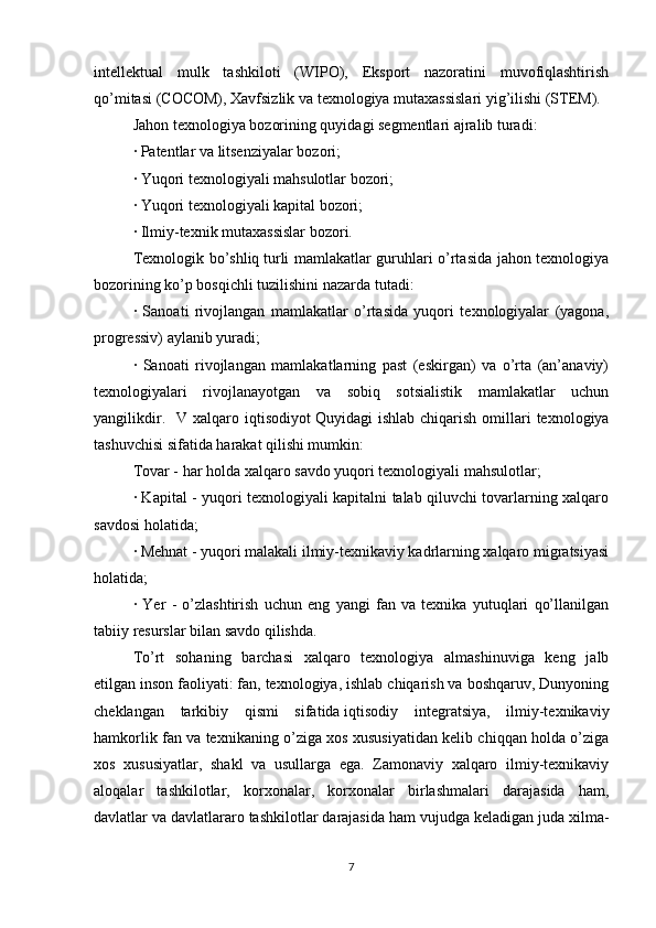 intellektual   mulk   tashkiloti   (WIPO),   Eksport   nazoratini   muvofiqlashtirish
qo’mitasi (COCOM), Xavfsizlik va texnologiya mutaxassislari yig’ilishi (STEM). 
Jahon texnologiya bozorining quyidagi segmentlari ajralib turadi: 
· Patentlar va litsenziyalar bozori; 
· Yuqori texnologiyali mahsulotlar bozori; 
· Yuqori texnologiyali kapital bozori; 
· Ilmiy-texnik mutaxassislar bozori. 
Texnologik bo’shliq   turli mamlakatlar guruhlari o’rtasida jahon texnologiya
bozorining ko’p bosqichli tuzilishini nazarda tutadi:
·   Sanoati   rivojlangan   mamlakatlar   o’rtasida   yuqori   texnologiyalar   (yagona,
progressiv) aylanib yuradi; 
·   Sanoati   rivojlangan   mamlakatlarning   past   (eskirgan)   va   o’rta   (an’anaviy)
texnologiyalari   rivojlanayotgan   va   sobiq   sotsialistik   mamlakatlar   uchun
yangilikdir.    V  xalqaro  iqtisodiyot   Quyidagi   ishlab  chiqarish   omillari   texnologiya
tashuvchisi sifatida harakat qilishi mumkin: 
Tovar - har holda   xalqaro savdo   yuqori texnologiyali mahsulotlar; 
· Kapital - yuqori texnologiyali kapitalni talab qiluvchi tovarlarning xalqaro
savdosi holatida; 
· Mehnat - yuqori malakali ilmiy-texnikaviy kadrlarning xalqaro migratsiyasi
holatida; 
·   Yer   -   o’zlashtirish   uchun   eng   yangi   fan   va   texnika   yutuqlari   qo’llanilgan
tabiiy resurslar bilan savdo qilishda. 
To’rt   sohaning   barchasi   xalqaro   texnologiya   almashinuviga   keng   jalb
etilgan   inson faoliyati: fan, texnologiya, ishlab chiqarish va boshqaruv, Dunyoning
cheklangan   tarkibiy   qismi   sifatida   iqtisodiy   integratsiya,   ilmiy-texnikaviy
hamkorlik fan va texnikaning o’ziga xos xususiyatidan kelib chiqqan holda o’ziga
xos   xususiyatlar,   shakl   va   usullarga   ega.   Zamonaviy   xalqaro   ilmiy-texnikaviy
aloqalar   tashkilotlar,   korxonalar,   korxonalar   birlashmalari   darajasida   ham,
davlatlar va davlatlararo tashkilotlar darajasida ham vujudga keladigan juda xilma-
7 