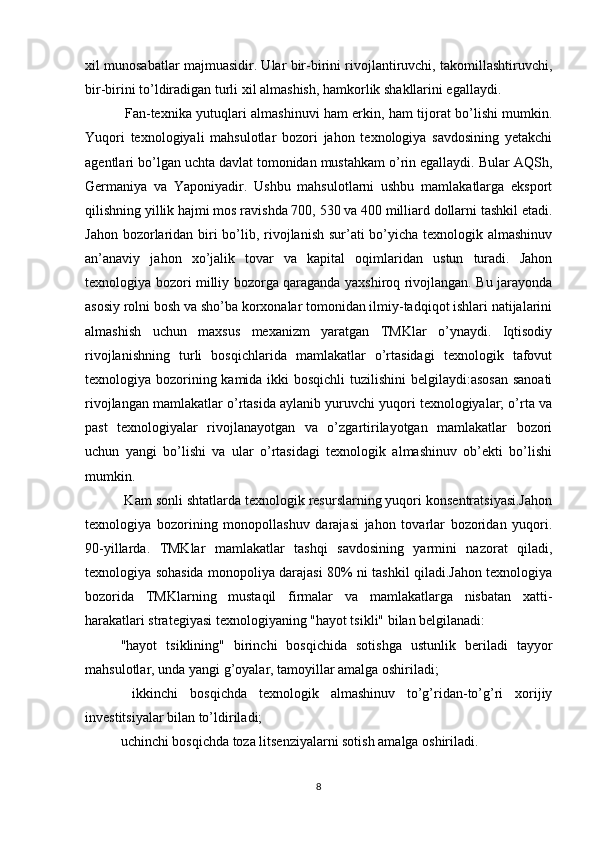 xil munosabatlar majmuasidir. Ular bir-birini rivojlantiruvchi, takomillashtiruvchi,
bir-birini to’ldiradigan turli xil almashish, hamkorlik shakllarini egallaydi.
  Fan-texnika yutuqlari almashinuvi ham erkin, ham tijorat bo’lishi mumkin.
Yuqori   texnologiyali   mahsulotlar   bozori   jahon   texnologiya   savdosining   yetakchi
agentlari bo’lgan uchta davlat tomonidan mustahkam o’rin egallaydi. Bular AQSh,
Germaniya   va   Yaponiyadir.   Ushbu   mahsulotlarni   ushbu   mamlakatlarga   eksport
qilishning yillik hajmi mos ravishda 700, 530 va 400 milliard dollarni tashkil etadi.
Jahon bozorlaridan biri  bo’lib, rivojlanish sur’ati bo’yicha texnologik almashinuv
an’anaviy   jahon   xo’jalik   tovar   va   kapital   oqimlaridan   ustun   turadi.   Jahon
texnologiya bozori milliy bozorga qaraganda yaxshiroq rivojlangan. Bu jarayonda
asosiy rolni bosh va sho’ba korxonalar tomonidan ilmiy-tadqiqot ishlari natijalarini
almashish   uchun   maxsus   mexanizm   yaratgan   TMKlar   o’ynaydi.   Iqtisodiy
rivojlanishning   turli   bosqichlarida   mamlakatlar   o’rtasidagi   texnologik   tafovut
texnologiya bozorining kamida ikki  bosqichli  tuzilishini  belgilaydi:asosan  sanoati
rivojlangan mamlakatlar o’rtasida aylanib yuruvchi yuqori texnologiyalar; o’rta va
past   texnologiyalar   rivojlanayotgan   va   o’zgartirilayotgan   mamlakatlar   bozori
uchun   yangi   bo’lishi   va   ular   o’rtasidagi   texnologik   almashinuv   ob’ekti   bo’lishi
mumkin.
 Kam sonli shtatlarda texnologik resurslarning yuqori konsentratsiyasi.Jahon
texnologiya   bozorining   monopollashuv   darajasi   jahon   tovarlar   bozoridan   yuqori.
90-yillarda.   TMKlar   mamlakatlar   tashqi   savdosining   yarmini   nazorat   qiladi,
texnologiya sohasida monopoliya darajasi 80% ni tashkil qiladi.Jahon texnologiya
bozorida   TMKlarning   mustaqil   firmalar   va   mamlakatlarga   nisbatan   xatti-
harakatlari strategiyasi texnologiyaning "hayot tsikli" bilan belgilanadi: 
"hayot   tsiklining"   birinchi   bosqichida   sotishga   ustunlik   beriladi   tayyor
mahsulotlar, unda yangi g’oyalar, tamoyillar amalga oshiriladi;
  ikkinchi   bosqichda   texnologik   almashinuv   to’g’ridan-to’g’ri   xorijiy
investitsiyalar bilan to’ldiriladi;
uchinchi bosqichda toza litsenziyalarni sotish amalga oshiriladi.
8 