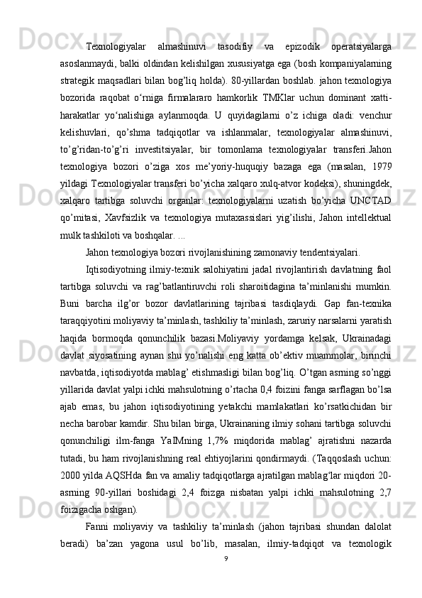 Texnologiyalar   almashinuvi   tasodifiy   va   epizodik   operatsiyalarga
asoslanmaydi, balki oldindan kelishilgan xususiyatga ega (bosh kompaniyalarning
strategik maqsadlari bilan bog’liq holda). 80-yillardan boshlab. jahon texnologiya
bozorida   raqobat   o rniga   firmalararo   hamkorlik   TMKlar   uchun   dominant   xatti-ʻ
harakatlar   yo nalishiga   aylanmoqda.   U   quyidagilarni   o’z   ichiga   oladi:   venchur	
ʻ
kelishuvlari,   qo’shma   tadqiqotlar   va   ishlanmalar,   texnologiyalar   almashinuvi,
to’g’ridan-to’g’ri   investitsiyalar,   bir   tomonlama   texnologiyalar   transferi.Jahon
texnologiya   bozori   o’ziga   xos   me’yoriy-huquqiy   bazaga   ega   (masalan,   1979
yildagi Texnologiyalar transferi bo’yicha xalqaro xulq-atvor kodeksi), shuningdek,
xalqaro   tartibga   soluvchi   organlar:   texnologiyalarni   uzatish   bo’yicha   UNCTAD
qo’mitasi,   Xavfsizlik   va   texnologiya   mutaxassislari   yig’ilishi,   Jahon   intellektual
mulk tashkiloti va boshqalar. ...
Jahon texnologiya bozori rivojlanishining zamonaviy tendentsiyalari.
Iqtisodiyotning   ilmiy-texnik   salohiyatini   jadal   rivojlantirish   davlatning   faol
tartibga   soluvchi   va   rag’batlantiruvchi   roli   sharoitidagina   ta’minlanishi   mumkin.
Buni   barcha   ilg’or   bozor   davlatlarining   tajribasi   tasdiqlaydi.   Gap   fan-texnika
taraqqiyotini moliyaviy ta’minlash, tashkiliy ta’minlash, zaruriy narsalarni yaratish
haqida   bormoqda   qonunchilik   bazasi.Moliyaviy   yordamga   kelsak,   Ukrainadagi
davlat   siyosatining   aynan   shu   yo’nalishi   eng   katta   ob’ektiv   muammolar,   birinchi
navbatda, iqtisodiyotda mablag’ etishmasligi bilan bog’liq. O’tgan asrning so’nggi
yillarida davlat yalpi ichki mahsulotning o’rtacha 0,4 foizini fanga sarflagan bo’lsa
ajab   emas,   bu   jahon   iqtisodiyotining   yetakchi   mamlakatlari   ko’rsatkichidan   bir
necha barobar kamdir. Shu bilan birga, Ukrainaning ilmiy sohani tartibga soluvchi
qonunchiligi   ilm-fanga   YaIMning   1,7%   miqdorida   mablag’   ajratishni   nazarda
tutadi, bu ham rivojlanishning real  ehtiyojlarini qondirmaydi. (Taqqoslash uchun:
2000 yilda AQSHda fan va amaliy tadqiqotlarga ajratilgan mablag lar miqdori 20-	
ʻ
asrning   90-yillari   boshidagi   2,4   foizga   nisbatan   yalpi   ichki   mahsulotning   2,7
foizigacha oshgan).
Fanni   moliyaviy   va   tashkiliy   ta’minlash   (jahon   tajribasi   shundan   dalolat
beradi)   ba’zan   yagona   usul   bo’lib,   masalan,   ilmiy-tadqiqot   va   texnologik
9 