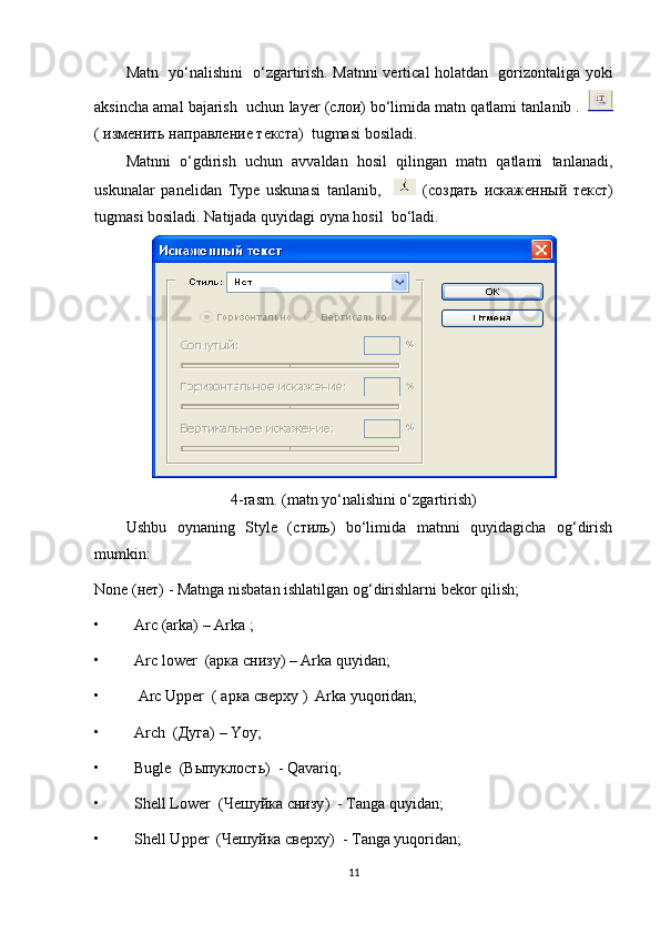 Matn   yo‘nalishini   o‘zgartirish. Matnni vertical holatdan   gorizontaliga yoki
aksincha amal bajarish  uchun  layer  (c лои ) bo‘limida matn qatlami tanlanib .   
(  изм e нить   направление   текста )  tugmasi bosiladi. 
Matnni   o‘gdirish   uchun   avvaldan   hosil   qilingan   matn   qatlami   tanlanadi,
uskunalar   panelidan   Type   uskunasi   tanlanib,       (c оздать   искаженный   текст )
tugmasi bosiladi. Natijada quyidagi oyna hosil  bo‘ladi.
4-rasm. (matn yo‘nalishini o‘zgartirish)
Ushbu   oynaning   Style   (c тиль )   bo‘limida   matnni   quyidagicha   og‘dirish
mumkin:
None  (нет) - Matnga nisbatan ishlatilgan og‘dirishlarni bekor qilish;  
• Arc  (arka) – Arka ;
• Arc lower   ( арка   снизу ) – Arka quyidan;
•  Arc Upper   (  арка  c верху  )  Arka yuqoridan;
• Arch   ( Дуга )  –  Yoy; 
• Bugle   ( Выпуклость )  - Qavariq; 
• Shell Lower   ( Чешуйка   снизу )  - Tanga quyidan;
• Shell Upper   ( Чешуйка   сверху )  - Tanga yuqoridan; 
11 