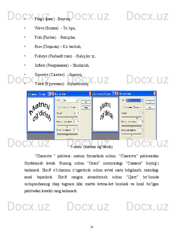 • Flag  (  флаг )  -Bayroq;
• Wave  ( Волна )  - To`lqin;
• Fish   (Рыбка)   - Baliqcha;
• Rise   (Подъем)  – Ko`tarilish;
• Fisheye  (Рыбьий глаз)  -  Baliq   ko ` zi ;
• Inflate  (Раздувания)  – Shishirish;
• Squeeze   (Сжатие)   - Siqmoq;
• Twist   (Кручение)   -Aylantirmoq.
5-rasm. (matnni og‘dirish)
“Character   “   palitrasi-   m atnni   formatlash   uchun     “Character”   palitrasidan
foydalanish   kerak.   Buning   uchun   “O кно ”   menyisidagi   “C имвол ”   buyrig‘i
tanlanadi.   Shrift   o‘lchamini   o‘zgartirish   uchun   avval   matn   belgilanib,   rasmdagi
amal   bajariladi.   Shrift   rangini   almashtirish   uchun   “ Цвет ”   bo‘limida
sichqonchaning   chap   tugmasi   ikki   martta   ketma-ket   bosiladi   va   hosil   bo‘lgan
palitradan kerakli rang tanlanadi.
12 