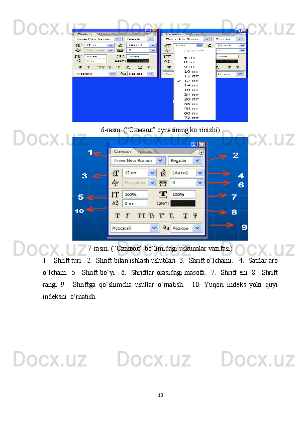 6-rasm. (“ Символ ” oynasining ko`rinishi)
7-rasm. (“ Символ ” bo`limidagi uskunalar vazifasi)
1.    Shrift  turi . 2.   Shrift  bilan ishlash uslublari  3.   Shrift  o‘lchami .    4.  Satrlar aro
o‘lcham.   5.    Shrift   bo‘yi   .   6.   Shriftlar orasidagi masofa.   7.   Shrift eni   . 8.   Shrift
rangi   9.     Shriftga   qo‘shimcha   usullar   o‘rnatish .     10.   Yuqori   indeks   yoki   quyi
indeksni  o‘rnatish. 
13 