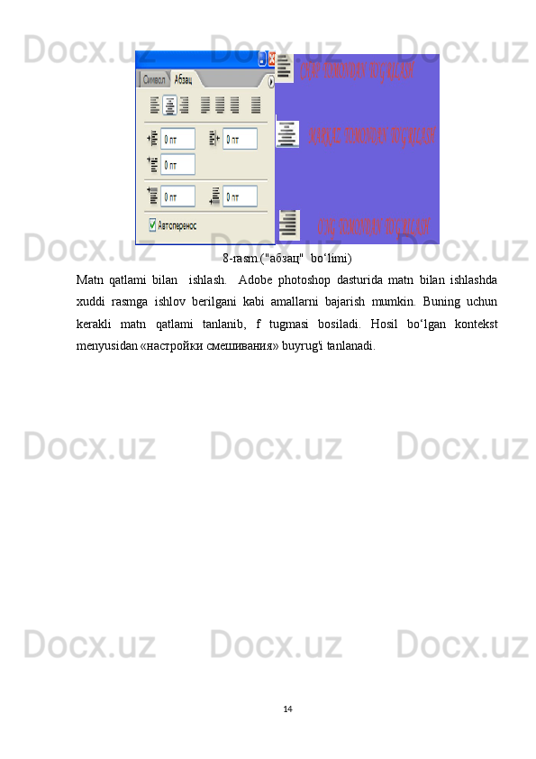 8-rasm.("а бзац "   bo‘limi)
Matn   qatlami   bilan     ishlash.     Adobe   photoshop   dasturida   matn   bilan   ishlashda
xuddi   rasmga   ishlov   berilgani   kabi   amallarni   bajarish   mumkin.   Buning   uchun
kerakli   matn   qatlami   tanlanib,   f   tugmasi   bosiladi.   Hosil   bo‘lgan   kontekst
menyusidan « настройки   смешивания » buyrug'i tanlanadi. 
14 