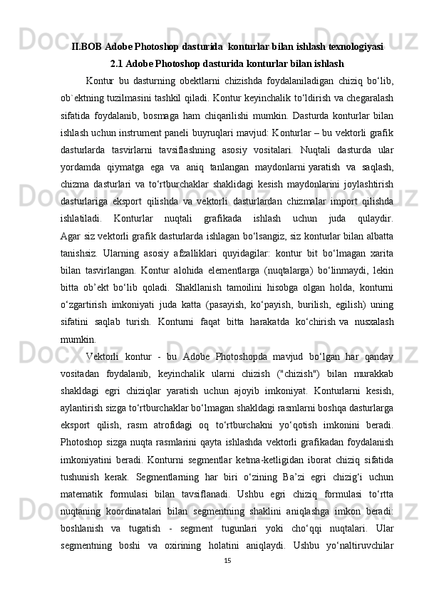 II.BOB Adobe Photoshop dasturida  konturlar bilan ishlash texnologiyasi
2.1 Adobe Photoshop dasturida konturlar bilan ishlash
Kontur   bu   dasturning   obektlarni   chizishda   foydalaniladigan   chiziq   bo‘lib,
ob`ektning tuzilmasini tashkil qiladi. Kontur keyinchalik to‘ldirish va chegaralash
sifatida   foydalanib,   bosmaga   ham   chiqarilishi   mumkin.   Dasturda   konturlar   bilan
ishlash uchun instrument paneli buyruqlari mavjud: Konturlar – bu vektorli grafik
dasturlarda   tasvirlarni   tavsiflashning   asosiy   vositalari.   Nuqtali   dasturda   ular
yordamda   qiymatga   ega   va   aniq   tanlangan   maydonlarni   yaratish   va   saqlash ,
chizma   dasturlari   va   to‘rtburchaklar   shaklidagi   kesish   maydonlarini   joylashtirish
dasturlariga   eksport   qilishda   va   vektorli   dasturlardan   chizmalar   import   qilishda
ishlatiladi.   Konturlar   nuqtali   grafikada   ishlash   uchun   juda   qulaydir.
Agar siz vektorli grafik dasturlarda ishlagan bo‘lsangiz, siz konturlar bilan albatta
tanishsiz.   Ularning   asosiy   afzalliklari   quyidagilar:   kontur   bit   bo‘lmagan   xarita
bilan   tasvirlangan.   Kontur   alohida   elementlarga   (nuqtalarga)   bo‘linmaydi,   lekin
bitta   ob’ekt   bo‘lib   qoladi.   Shakllanish   tamoilini   hisobga   olgan   holda,   konturni
o‘zgartirish   imkoniyati   juda   katta   (pasayish,   ko‘payish,   burilish,   egilish)   uning
sifatini   saqlab   turish.   Konturni   faqat   bitta   harakatda   ko‘chirish   va   nusxalash
mumkin .
Vektorli   kontur   -   bu   Adobe   Photoshopda   mavjud   bo‘lgan   har   qanday
vositadan   foydalanib,   keyinchalik   ularni   chizish   ("chizish")   bilan   murakkab
shakldagi   egri   chiziqlar   yaratish   uchun   ajoyib   imkoniyat.   Konturlarni   kesish,
aylantirish sizga to‘rtburchaklar bo‘lmagan shakldagi rasmlarni boshqa dasturlarga
eksport   qilish,   rasm   atrofidagi   oq   to‘rtburchakni   yo‘qotish   imkonini   beradi.
Photoshop   sizga   nuqta   rasmlarini   qayta   ishlashda   vektorli   grafikadan   foydalanish
imkoniyatini   beradi.   Konturni   segmentlar   ketma-ketligidan   iborat   chiziq   sifatida
tushunish   kerak.   Segmentlarning   har   biri   o‘zining   Ba’zi   egri   chizig‘i   uchun
matematik   formulasi   bilan   tavsiflanadi.   Ushbu   egri   chiziq   formulasi   to‘rtta
nuqtaning   koordinatalari   bilan   segmentning   shaklini   aniqlashga   imkon   beradi:
boshlanish   va   tugatish   -   segment   tugunlari   yoki   cho‘qqi   nuqtalari.   Ular
segmentning   boshi   va   oxirining   holatini   aniqlaydi.   Ushbu   yo‘naltiruvchilar
15 