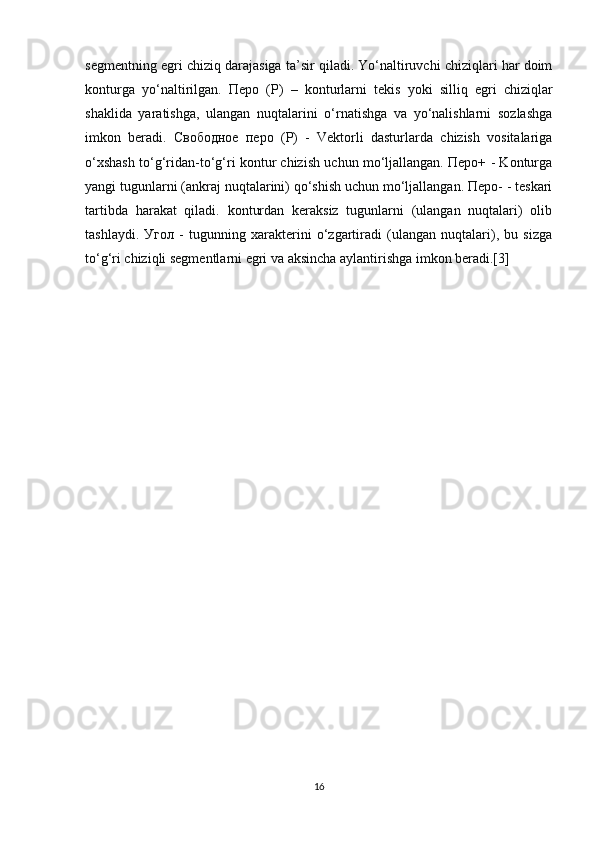 segmentning egri chiziq darajasiga ta’sir qiladi. Yo‘naltiruvchi chiziqlari har doim
konturga   yo‘naltirilgan.   Перо   (P)   –   konturlarni   tekis   yoki   silliq   egri   chiziqlar
shaklida   yaratishga,   ulangan   nuqtalarini   o‘rnatishga   va   yo‘nalishlarni   sozlashga
imkon   beradi.   Свободное   перо   (P)   -   Vektorli   dasturlarda   chizish   vositalariga
o‘xshash to‘g‘ridan-to‘g‘ri kontur chizish uchun mo‘ljallangan. Перо+ - Konturga
yangi tugunlarni (ankraj nuqtalarini) qo‘shish uchun mo‘ljallangan. Перо- - teskari
tartibda   harakat   qiladi.   konturdan   keraksiz   tugunlarni   (ulangan   nuqtalari)   olib
tashlaydi.   Угол   -   tugunning   xarakterini   o‘zgartiradi   (ulangan   nuqtalari),   bu   sizga
to‘g‘ri   chiziqli segmentlarni egri va aksincha aylantirishga imkon beradi.[3]
16 