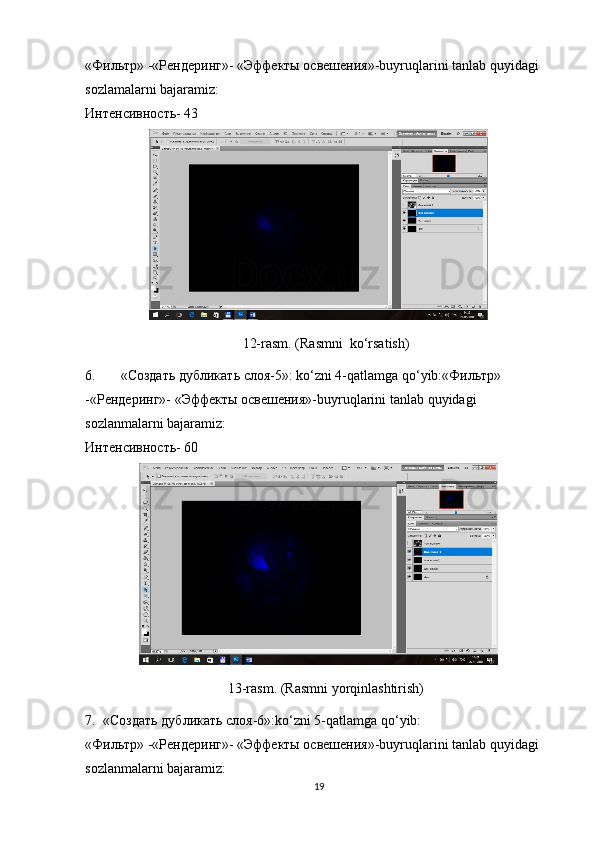 «Фильтр» -«Рендеринг»- «Эффекты освешения»-buyruqlarini tanlab quyidagi 
sozlamalarni bajaramiz:
Интенсивность- 43
12-rasm. (Rasmni  ko‘rsatish)
6. «Создать   дубликать   слоя-5»: ko‘zni 4-qatlamga   qo‘yib:«Фильтр» 
-«Рендеринг»- «Эффекты   освешения»-buyruqlarini   tanlab   quyidagi  
sozlanmalarni   bajaramiz:
Интенсивность- 60
13-rasm. (Rasmni yorqinlashtirish) 
7. «Создать   дубликать   слоя-6»:ko‘zni 5-qatlamga qo‘yib:
«Фильтр» -«Рендеринг»- «Эффекты освешения»-buyruqlarini tanlab quyidagi 
sozlanmalarni bajaramiz:
19 