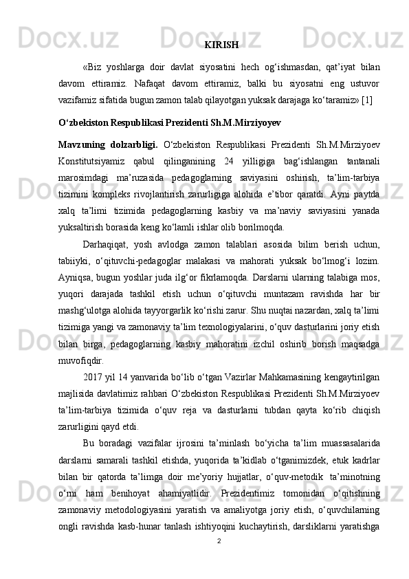 KIRISH
«Biz   yoshlarga   doir   davlat   siyosatini   hech   og‘ishmasdan,   qat’iyat   bilan
davom   ettiramiz.   Nafaqat   davom   ettiramiz,   balki   bu   siyosatni   eng   ustuvor
vazifamiz sifatida bugun zamon talab qilayotgan yuksak darajaga ko‘taramiz» [1]
O‘zbekiston Respublikasi Prezidenti Sh.M.Mirziyoyev
Mavzuning   dolzarbligi.   O‘zbekiston   Respublikasi   Prezidenti   Sh.M.Mirziyoev
Konstitutsiyamiz   qabul   qilinganining   24   yilligiga   bag‘ishlangan   tantanali
marosimdagi   ma’ruzasida   pedagoglarning   saviyasini   oshirish,   ta’lim-tarbiya
tizimini   kompleks   rivojlantirish   zarurligiga   alohida   e’tibor   qaratdi.   Ayni   paytda
xalq   ta’limi   tizimida   pedagoglarning   kasbiy   va   ma’naviy   saviyasini   yanada
yuksaltirish borasida keng   ko‘lamli   ishlar   olib   borilmoqda.
Darhaqiqat,   yosh   avlodga   zamon   talablari   asosida   bilim   berish   uchun,
tabiiyki,   o‘qituvchi-pedagoglar   malakasi   va   mahorati   yuksak   bo‘lmog‘i   lozim.
Ayniqsa, bugun yoshlar  juda ilg‘or  fikrlamoqda. Darslarni  ularning talabiga  mos,
yuqori   darajada   tashkil   etish   uchun   o‘qituvchi   muntazam   ravishda   har   bir
mashg‘ulotga alohida tayyorgarlik ko‘rishi zarur. Shu nuqtai nazardan, xalq ta’limi
tizimiga yangi va zamonaviy ta’lim texnologiyalarini, o‘quv dasturlarini joriy etish
bilan   birga,   pedagoglarning   kasbiy   mahoratini   izchil   oshirib   borish   maqsadga
muvofiqdir.
2017 yil 14 yanvarida bo‘lib o‘tgan Vazirlar Mahkamasining kengaytirilgan
majlisida davlatimiz rahbari O‘zbekiston Respublikasi  Prezidenti Sh.M.Mirziyoev
ta’lim-tarbiya   tizimida   o‘quv   reja   va   dasturlarni   tubdan   qayta   ko‘rib   chiqish
zarurligini   qayd   etdi.
Bu   boradagi   vazifalar   ijrosini   ta’minlash   bo‘yicha   ta’lim   muassasalarida
darslarni   samarali   tashkil   etishda,   yuqorida   ta’kidlab   o‘tganimizdek,   etuk   kadrlar
bilan   bir   qatorda   ta’limga   doir   me’yoriy   hujjatlar,   o‘quv-metodik   ta’minotning
o‘rni   ham   benihoyat   ahamiyatlidir.   Prezidentimiz   tomonidan   o‘qitishning
zamonaviy   metodologiyasini   yaratish   va   amaliyotga   joriy   etish,   o‘quvchilarning
ongli   ravishda   kasb-hunar   tanlash   ishtiyoqini   kuchaytirish,   darsliklarni   yaratishga
2 