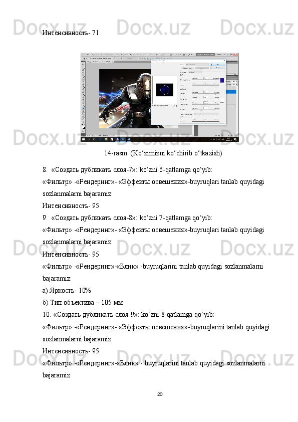 Интенсивность- 71
14-rasm. (Ko‘zimizni ko‘chirib  o‘ tkazish)
8. «Создать дубликать слоя-7»: ko‘zni 6-qatlamga   qo‘yib:
«Фильтр» -«Рендеринг»- «Эффекты освешения»-buyruqlari tanlab quyidagi 
sozlanmalarni bajaramiz:
Интенсивность- 95
9. «Создать дубликать слоя-8»: ko‘zni 7-qatlamga qo‘yib:
«Фильтр» -«Рендеринг»- «Эффекты освешения»-buyruqlari tanlab quyidagi 
sozlanmalarni bajaramiz:
Интенсивность- 95
«Фильтр» -«Рендеринг»-«Блик» -buyruqlarini tanlab quyidagi sozlanmalarni 
bajaramiz:
а) Яркость- 10%
б) Тип объектива – 105 мм
10.  «Создать дубликать слоя-9»:  ko ‘ zni  8- qatlamga   qo ‘ yib :
«Фильтр» -«Рендеринг»- «Эффекты освешения»- buyruqlarini   tanlab   quyidagi  
sozlanmalarni   bajaramiz :
Интенсивность- 95
«Фильтр» -«Рендеринг»-«Блик» -  buyruqlarini   tanlab   quyidagi   sozlanmalarni  
bajaramiz :
20 