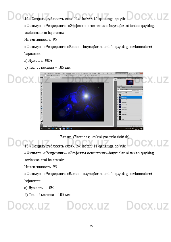 12. « Создать   дубликать   слоя -11»: ko‘zni 10-qatlamga qo‘yib:
« Фильтр » -« Рендеринг »- « Эффекты   освешения »-buyruqlarini tanlab quyidagi 
sozlanmalarni bajaramiz:
Интенсивность - 95
« Фильтр » -« Рендеринг »-« Блик » - buyruqlarini tanlab quyidagi sozlanmalarni 
bajaramiz:
а) Яркость- 90%
б) Тип объектива – 105 мм
17- rasm . ( Rasmdagi   ko ‘ zni   yorqinlashtirish )
13. «Создать дубликать слоя-12»: ko‘zni 11-qatlamga   qo‘yib:
«Фильтр» -«Рендеринг»- «Эффекты освешения»-buyruqlarini tanlab quyidagi 
sozlanmalarni bajaramiz:
Интенсивность- 95
«Фильтр» -«Рендеринг»-«Блик» - buyruqlarini tanlab quyidagi sozlanmalarni 
bajaramiz:
а) Яркость- 110%
б) Тип объектива – 105 мм
22 