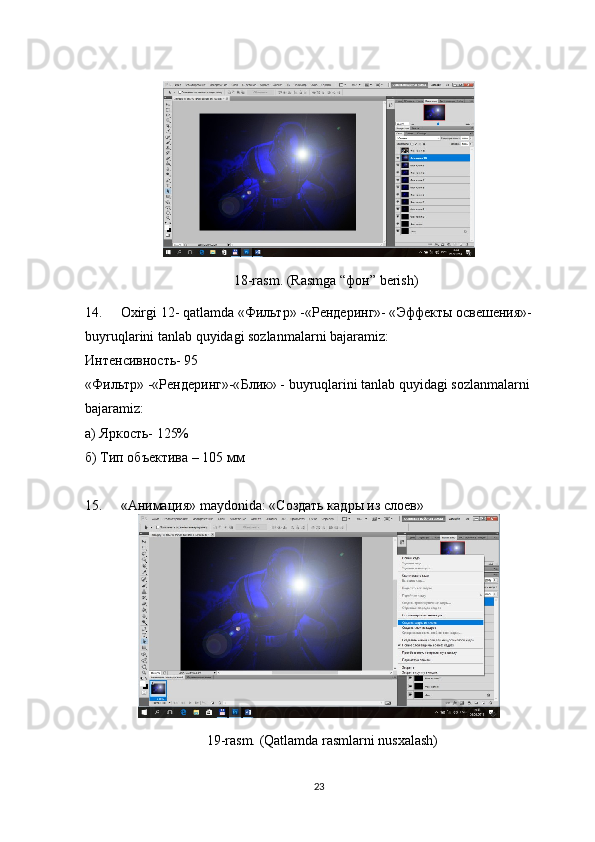 18-rasm. (Rasmga “ фон ” berish)
14. Oxirgi 12- qatlamda « Фильтр » -« Рендеринг »- « Эффекты   освешения »-
buyruqlarini tanlab quyidagi sozlanmalarni bajaramiz:
Интенсивность - 95
« Фильтр » -« Рендеринг »-« Блик » - buyruqlarini tanlab quyidagi sozlanmalarni 
bajaramiz:
а) Яркость- 125%
б) Тип объектива – 105 мм
15. «Анимация»  maydonida : «Создать кадры из слоев»
19-rasm. (Qatlamda rasmlarni nusxalash)
23 