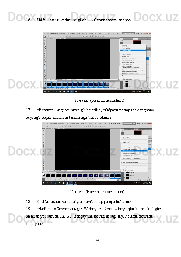 16. Shift + oxirgi kadrni belgilab  – « Скопировать   кадры »
20-rasm. (Rasmni nusxalash)
17. «Вставить кадры» buyrug‘i bajarilib, «Обратной порядок кадров» 
bu yr ug‘i orqali kadrlarni teskarisiga taxlab olamiz:
21-rasm. (Rasmni teskari qilish)
18. Kadrlar uchun vaqt qo‘yib ajoyib natijaga ega bo‘lamiz:
19. «Файл» - «Сохранить для Webиустройство» buyruqlar ketma-ketligini 
bajarish yordamida uni GIF kengaytma ko‘rinishdagi fayl holatda xotirada 
saqlaymiz.
24 