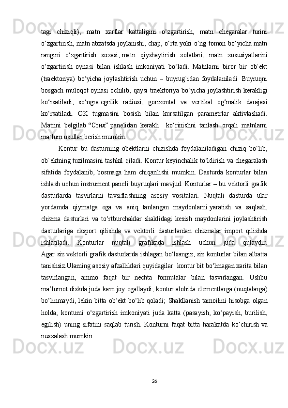 tagi   chiziqli),   matn   xarflar   kattaligini   o‘zgartirish,   matn   chegaralar   turini
o‘zgartirish, matn abzatsda joylanishi, chap, o‘rta yoki o‘ng tomon bo‘yicha matn
rangini   o‘zgartirish   soxasi,   matn   qiyshaytirish   xolatlari ,   matn   xususiyatlarini
o‘zgartirish   oynasi   bilan   ishlash   imkoniyati   bo‘ladi.   Matnlarni   biror   bir   ob`ekt
(traektoriya)   bo‘yicha   joylashtirish   uchun   –   buyrug`idan   foydalaniladi.   Buyruqni
bosgach muloqot oynasi  ochilib, qaysi traektoriya bo‘yicha joylashtirish kerakligi
ko‘rsatiladi,   so‘ngra   egrilik   radiusi ,   gorizontal   va   vertikal   og‘malik   darajasi
ko‘rsatiladi.   OK   tugmasini   bosish   bilan   kursatilgan   parametrlar   aktivlashadi.
Matnni   belgilab   “ Стил”   panelidan   kerakli     ko‘rinishni   tanlash   orqali   matnlarni
ma`lum usullar berish mumkin. 
Kontur   bu   dasturning   obektlarni   chizishda   foydalaniladigan   chiziq   bo‘lib,
ob`ektning tuzilmasini tashkil qiladi. Kontur keyinchalik to‘ldirish va chegaralash
sifatida   foydalanib,   bosmaga   ham   chiqarilishi   mumkin.   Dasturda   konturlar   bilan
ishlash uchun instrument paneli buyruqlari mavjud. Konturlar – bu vektorli grafik
dasturlarda   tasvirlarni   tavsiflashning   asosiy   vositalari.   Nuqtali   dasturda   ular
yordamda   qiymatga   ega   va   aniq   tanlangan   maydonlarni   yaratish   va   saqlash ,
chizma   dasturlari   va   to‘rtburchaklar   shaklidagi   kesish   maydonlarini   joylashtirish
dasturlariga   eksport   qilishda   va   vektorli   dasturlardan   chizmalar   import   qilishda
ishlatiladi.   Konturlar   nuqtali   grafikada   ishlash   uchun   juda   qulaydir.
Agar siz vektorli grafik dasturlarda ishlagan bo‘lsangiz, siz konturlar bilan albatta
tanishsiz.Ularning asosiy afzalliklari quyidagilar: kontur bit bo‘lmagan xarita bilan
tasvirlangan,   ammo   faqat   bir   nechta   formulalar   bilan   tasvirlangan.   Ushbu
ma’lumot diskda juda kam joy egallaydi;   kontur alohida elementlarga (nuqtalarga)
bo‘linmaydi, lekin bitta ob’ekt  bo‘lib qoladi;   Shakllanish tamoilini  hisobga olgan
holda,   konturni   o‘zgartirish   imkoniyati   juda   katta   (pasayish,   ko‘payish,   burilish,
egilish)   uning   sifatini   saqlab   turish.   Konturni   faqat   bitta   harakatda   ko‘chirish   va
nusxalash mumkin .
26 