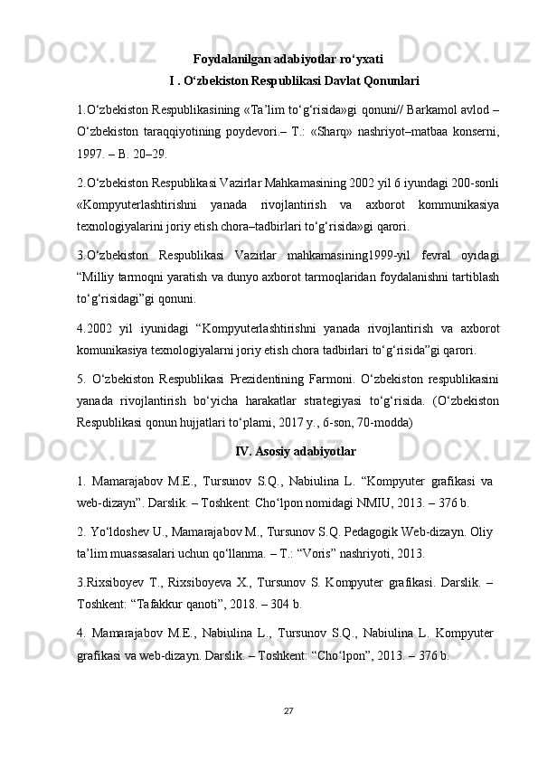 Foydalanilgan adabiyotlar ro ‘ yxati
I . O‘zbekiston Respublikasi Davlat Qonunlari
1.O‘zbekiston Respublikasining «Ta’lim to‘g‘risida»gi qonuni// Barkamol avlod –
O‘zbekiston   taraqqiyotining   poydevori.–   T.:   «Sharq»   nashriyot–matbaa   konserni,
1997. – B. 20–29.
2.O‘zbekiston Respublikasi Vazirlar Mahkamasining 2002 yil 6 iyundagi 200-sonli
«Kompyuterlashtirishni   yanada   rivojlantirish   va   axborot   kommunikasiya
texnologiyalarini joriy etish chora–tadbirlari to‘g‘risida»gi qarori.
3.O‘zbekiston   Respublikasi   Vazirlar   mahkamasining1999-yil   fevral   oyidagi
“Milliy tarmoqni yaratish va dunyo axborot tarmoqlaridan foydalanishni tartiblash
to‘g‘risidagi”gi qonuni.
4.2002   yil   iyunidagi   “Kompyuterlashtirishni   yanada   rivojlantirish   va   axborot
komunikasiya texnologiyalarni joriy etish chora tadbirlari to‘g‘risida”gi qarori.
5.   O‘zbekiston   Respublikasi   Prezidentining   Farmoni.   O‘zbekiston   respublikasini
yanada   rivojlantirish   bo‘yicha   harakatlar   strategiyasi   to‘g‘risida.   (O‘zbekiston
Respublikasi qonun hujjatlari to‘plami, 2017 y., 6-son, 70-modda)
IV. Asosiy adabiyotlar
1.   Mamarajabov   М.Е.,   Tursunov   S.Q. ,   Nabiulina   L.   “Kompyuter   grafikasi   va
web-dizayn”. Darslik. – Toshkent: Cho lpon nomidagi NMIU, 2013.ʻ   –   376 b.
2. Yo‘ldoshev U., Mamarajabov M., Tursunov S.Q. Pedagogik Web-dizayn. Oliy
ta’lim muassasalari uchun qo‘llanma. – T. : “Voris” nashriyoti, 2013.
3.Rixsiboyev   T.,   Rixsiboyeva   X.,   Tursunov   S.   Kompyuter   grafikasi.   Darslik.   –
Toshkent: “Tafakkur qanoti”, 2018. – 304 b.
4.   Mamarajabov   М.Е.,   Nabiulina   L.,   Tursunov   S.Q. ,   Nabiulina   L.   Kompyuter
grafikasi va web-dizayn. Darslik. – Toshkent: “Cho lpon”, 2013.	
ʻ   –   376 b.
27 