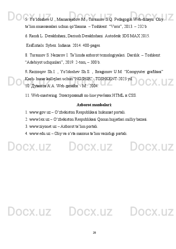 5. Yo‘ldoshev U., Mamarajabov M., Tursunov S.Q. Pedagogik Web-dizayn. Oliy
ta’lim muassasalari uchun qo‘llanma. – Toshkent : “Voris”, 2013. – 232 b
6. Randi L. Derakhshani, Dariush Derakhshani. Autodesk 3DS MAX 2015. 
 EssEntials. Sybex. Indiana. 2014. 400 -pages.
8. Tursunov S. Nazarov I. Ta’limda axborot texnologiyalari. Darslik. – Toshkent:
“Adabiyot uchqunlari”, 2019. 2-tom, – 300 b.
9 .   Razzoqov   Sh.I.   ,   Yo‘ldoshev   Sh.S.   ,   Ibragimov   U.M.   “Kompyuter   grafikasi”
Kasb- hunar kollejlari uchun “NOSHIR”- TOSHKENT-2023 yil.
10. Дуванов А.А.  Web -дизайн. - М.: 2004.
11. Web-mastering.  Электронный  on-line  учебник  HTML  и  CSS.
Axborot manbalari:
1. www.gov. uz  – O‘zbekiston Respublikasi hukumat portali.
2. www.lex.uz – O‘zbekiston Respublikasi Qonun hujjatlari milliy bazasi. 
3. www.ziyonet.uz – Axborot ta’lim portali.
4. www.edu.uz – Oliy va o‘rta maxsus ta’lim vazirligi portali.
28 