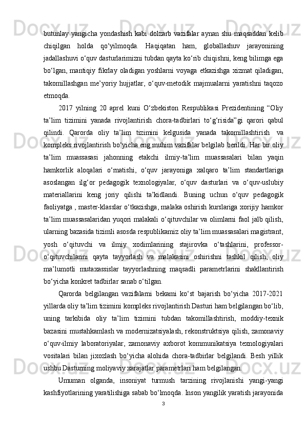 butunlay   yangicha   yondashish   kabi   dolzarb   vazifalar   aynan   shu   maqsaddan   kelib
chiqilgan   holda   qo‘yilmoqda.   Haqiqatan   ham,   globallashuv   jarayonining
jadallashuvi o‘quv dasturlarimizni tubdan qayta ko‘rib chiqishni, keng bilimga ega
bo‘lgan,   mantiqiy   fikrlay   oladigan   yoshlarni   voyaga   etkazishga   xizmat   qiladigan,
takomillashgan   me’yoriy   hujjatlar,   o‘quv-metodik   majmualarni   yaratishni   taqozo
etmoqda.
2017   yilning   20   aprel   kuni   O‘zbekiston   Respublikasi   Prezidentining   “Oliy
ta’lim   tizimini   yanada   rivojlantirish   chora-tadbirlari   to‘g‘risida”gi   qarori   qabul
qilindi.   Qarorda   oliy   ta’lim   tizimini   kelgusida   yanada   takomillashtirish   va
kompleks   rivojlantirish   bo‘yicha   eng   muhim   vazifalar   belgilab   berildi.   Har   bir   oliy
ta’lim   muassasasi   jahonning   etakchi   ilmiy-ta’lim   muassasalari   bilan   yaqin
hamkorlik   aloqalari   o‘rnatishi,   o‘quv   jarayoniga   xalqaro   ta’lim   standartlariga
asoslangan   ilg‘or   pedagogik   texnologiyalar,   o‘quv   dasturlari   va   o‘quv-uslubiy
materiallarini   keng   joriy   qilishi   ta’kidlandi.   Buning   uchun   o‘quv   pedagogik
faoliyatga , master-klasslar o‘tkazishga, malaka oshirish kurslariga xorijiy hamkor
ta’lim  muassasalaridan yuqori  malakali  o‘qituvchilar va olimlarni  faol jalb qilish,
ularning bazasida tizimli asosda respublikamiz oliy ta’lim muassasalari magistrant,
yosh   o‘qituvchi   va   ilmiy   xodimlarining   stajirovka   o‘tashlarini,   professor-
o‘qituvchilarini   qayta   tayyorlash   va   malakasini   oshirishni   tashkil   qilish,   oliy
ma’lumotli   mutaxassislar   tayyorlashning   maqsadli   parametrlarini   shakllantirish
bo‘yicha   konkret   tadbirlar   sanab   o‘tilgan.
Qarorda   belgilangan   vazifalarni   bekami   ko‘st   bajarish   bo‘yicha   2017-2021
yillarda oliy ta’lim tizimini kompleks rivojlantirish Dasturi ham belgilangan bo‘lib,
uning   tarkibida   oliy   ta’lim   tizimini   tubdan   takomillashtirish,   moddiy-texnik
bazasini mustahkamlash va modernizatsiyalash, rekonstruktsiya qilish, zamonaviy
o‘quv-ilmiy   laboratoriyalar,   zamonaviy   axborot   kommunikatsiya   texnologiyalari
vositalari   bilan   jixozlash   bo‘yicha   alohida   chora-tadbirlar   belgilandi.   Besh   yillik
ushbu   Dasturning   moliyaviy   xarajatlar   parametrlari   ham   belgilangan.
Umuman   olganda,   insoniyat   turmush   tarzining   rivojlanishi   yangi-yangi
kashfiyotlarining yaratilishiga sabab bo‘lmoqda. Inson yangilik yaratish jarayonida
3 