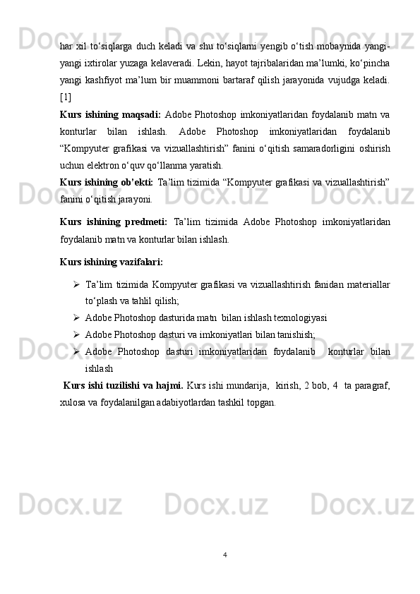 har   xil   to‘siqlarga   duch  keladi   va   shu   to‘siqlarni   yengib  o‘tish   mobaynida  yangi-
yangi ixtirolar yuzaga kelaveradi. Lekin, hayot tajribalaridan ma’lumki, ko‘pincha
yangi   kashfiyot   ma’lum  bir   muammoni   bartaraf   qilish  jarayonida  vujudga  keladi.
[1]
Kurs   ishining   maqsadi:   Adobe   Photoshop   imkoniyatlaridan   foydalanib   matn   va
konturlar   bilan   ishlash.   Adobe   Photoshop   imkoniyatlaridan   foydalanib
“Kompyuter   grafikasi   va   vizuallashtirish”   fanini   o‘qitish   samaradorligini   oshirish
uchun   elektron   o‘quv   qo‘llanma   yaratish.
Kurs ishining ob’ekti:   Ta’lim tizimida “Kompyuter grafikasi va vizuallashtirish”
fanini o‘qitish jarayoni.
Kurs   ishining   predmeti:   Ta’lim   tizimida   Adobe   Photoshop   imkoniyatlaridan
foydalanib matn va konturlar bilan ishlash. 
Kurs  ishining vazifalari:
 Ta’lim   tizimida   Kompyuter grafikasi va vizuallashtirish fanidan   materiallar
to‘plash   va   tahlil   qilish;
 Adobe Photoshop dasturida matn  bilan ishlash texnologiyasi 
 Adobe Photoshop   dasturi   va   imkoniyatlari   bilan   tanishish ;
 Adobe   Photoshop   dasturi   imkoniyatlaridan   foydalanib     konturlar   bilan
ishlash 
  Kurs ishi tuzilishi   va   hajmi.   Kurs ishi mundarija,    kirish, 2 bob, 4   ta paragraf,
xulosa va foydalanilgan adabiyotlardan tashkil topgan.
4 