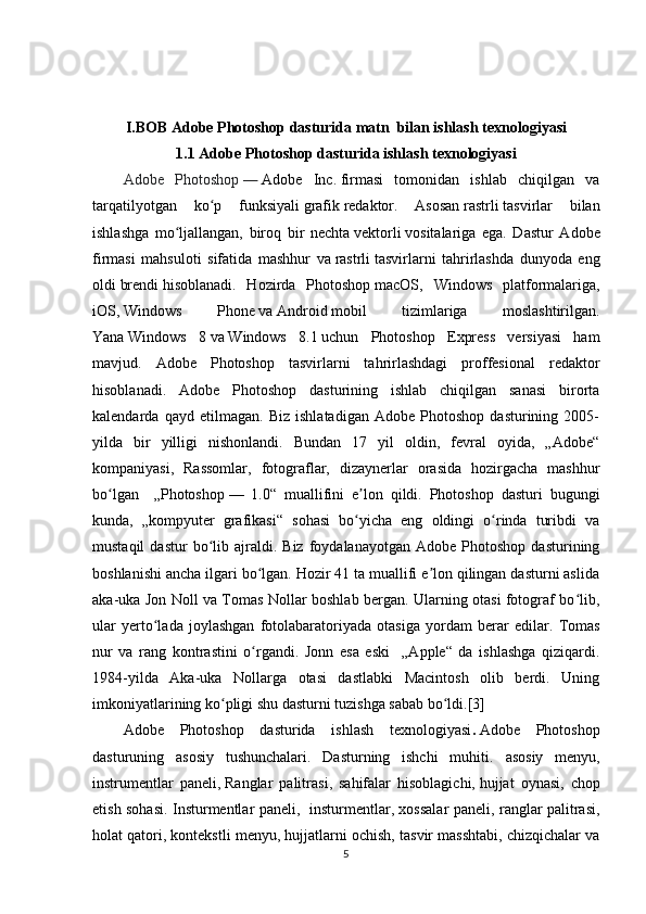 I.BOB Adobe Photoshop dasturida matn  bilan ishlash texnologiyasi
1.1 Adobe Photoshop dasturida   ishlash texnologiyasi
Adobe   Photoshop   —   Adobe   Inc.   firmasi   tomonidan   ishlab   chiqilgan   va
tarqatilyotgan   ko p   funksiyaliʻ   grafik   redaktor.   Asosan   rastrli   tasvirlar   bilan
ishlashga   mo ljallangan,   biroq   bir   nechta	
ʻ   vektorli   vositalariga   ega.   Dastur   Adobe
firmasi   mahsuloti   sifatida   mashhur   va   rastrli   tasvirlarni   tahrirlashda   dunyoda   eng
oldi   brendi   hisoblanadi.   Hozirda   Photoshop   macOS ,   Windows   platformalariga,
iOS ,   Windows   Phone   va   Android   mobil   tizimlariga   moslashtirilgan.
Yana   Windows   8   va   Windows   8.1   uchun   Photoshop   Express   versiyasi   ham
mavjud.   Adobe   Photoshop   tasvirlarni   tahrirlashdagi   proffesional   redaktor
hisoblanadi.   Adobe   Photoshop   dasturining   ishlab   chiqilgan   sanasi   birorta
kalendarda   qayd   etilmagan.   Biz   ishlatadigan   Adobe   Photoshop   dasturining   2005-
yilda   bir   yilligi   nishonlandi.   Bundan   17   yil   oldin,   fevral   oyida,   „Adobe“
kompaniyasi,   Rassomlar,   fotograflar,   dizaynerlar   orasida   hozirgacha   mashhur
bo lgan     „Photoshop	
ʻ   —   1.0“   muallifini   e lon   qildi.   Photoshop   dasturi   bugungi	ʼ
kunda,   „kompyuter   grafikasi“   sohasi   bo yicha   eng   oldingi   o rinda   turibdi   va
ʻ ʻ
mustaqil   dastur   bo lib  ajraldi.  Biz   foydalanayotgan   Adobe   Photoshop   dasturining	
ʻ
boshlanishi ancha ilgari bo lgan. Hozir 41 ta muallifi e lon qilingan dasturni aslida	
ʻ ʼ
aka-uka Jon Noll va Tomas Nollar boshlab bergan. Ularning otasi fotograf bo lib,	
ʻ
ular   yerto lada   joylashgan   fotolabaratoriyada   otasiga   yordam   berar   edilar.  	
ʻ Tomas
nur   va   rang   kontrastini   o rgandi.   Jonn   esa   eski     „Apple“   da   ishlashga   qiziqardi.	
ʻ
1984-yilda   Aka-uka   Nollarga   otasi   dastlabki   Macintosh   olib   berdi.   Uning
imkoniyatlarining ko pligi shu dasturni tuzishga sabab bo ldi.[3] 	
ʻ ʻ
Adobe   Photoshop   dasturida   ishlash   texnologiyasi .   Adobe   Photoshop
dasturuning   asosiy   tushunchalari.   Dasturning   ishchi   muhiti.   asosiy   menyu ,
instrumentlar   paneli,   Ranglar   palitrasi ,   sahifalar   hisoblagichi,   hujjat   oynasi ,   chop
etish sohasi. Insturmentlar paneli,   insturmentlar, xossalar paneli, ranglar palitrasi,
holat qatori, kontekstli menyu, hujjatlarni ochish, tasvir masshtabi, chizqichalar va
5 