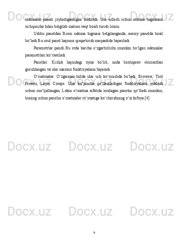 uskunalar   paneli   joylashganligini   bildiradi.   Uni   ochish   uchun   uskuna   tugmasini
sichqoncha bilan belgilab malum vaqt bosib turish lozim.
Ushbu   paneldan   Biron   uskuna   tugmasi   belgilanganda,   asosiy   panelda   hosil
bo‘ladi.Bu usul panel hajmini qisqartirish maqsadida bajariladi.
Parametrlar   paneli.Bu   erda   barcha   o‘zgartirilishi   mumkin   bo‘lgan   uskunalar
parametrlari ko‘rsatiladi.
Panellar.   Kichik   hajmdagi   oyna   bo‘lib,   unda   boshqarav   elementlari
guruhlangan va ular maxsus funktciyalami bajaradi.
O‘rnatmalar.   O‘zgarmas   holda   ular   uch   ko‘rinishda   bo‘ladi:   Browser,   Tool
Presets,   Layer   Comps.   Ular   ko‘pincha   qo‘llaniladigan   funktciyalami   yuklash
uchun mo‘ljallangan. Lekin o‘rnatma sifatida xoxlagan panelni  qo‘llash mumkin,
buning uchun panelni o‘rnatmalar ro‘yxatiga ko‘chirishning  o‘zi kifoya.[4]
8 