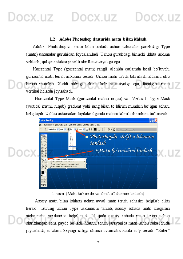 1.2    Adobe Photoshop dasturida matn  bilan ishlash
Adobe     Photoshopda     matn   bilan   ishlash   uchun   uskunalar   panelidagi   Type
(matn) uskunalar guruhidan foydalaniladi. Ushbu guruhdagi birinchi ikkita uskuna
vektorli, qolgan ikkitasi piksilli shrift xususiyatiga ega. 
Horizontal   Type   (gorizontal   matn)   rangli,   alohida   qatlamda   hosil   bo‘luvchi
gorizontal matn terish imkonini beradi. Ushbu matn ustida tahrirlash ishlarini olib
borish   mumkin.   Xuddi   oldingi   uskuna   kabi   xususiyatga   ega,   faqatgina   matn
vertikal holatda joylashadi. 
Horizontal   Type   Mask   (gorizontal   matnli   niqob)   va     Vertical     Type   Mask
(vertical matnli niqob)   gradient   yoki rang bilan to‘ldirish mumkin bo‘lgan sohani
belgilaydi. Ushbu uskunadan foydalanilganda matnni tahrirlash imkoni bo‘lmaydi.
1-rasm. (Matn ko`rinishi va shrift o`lchamini tanlash)
Asosiy   matn   bilan   ishlash   uchun   avval   matn   terish   sohasini   belgilab   olish
kerak.     Buning   uchun   Type   uskunasini   tanlab,   asosiy   sohada   matn   chegarasi
sichqoncha   yordamida   belgilanadi.   Natijada   asosiy   sohada   matn   terish   uchun
shtrixlangan soha paydo bo‘ladi. Matnni terish jarayonida matn ushbu soha ichida
joylashadi,   so‘zlarni   keyingi   satrga   olinish   avtomatik   xolda   ro‘y   beradi.   “ Enter ”
9 