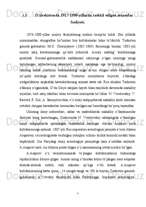 91.2 O’zbekistonda   1917-1990-yillarda   tashkil   etilgan   muzeylar
faoliyati.
1876-1880-yillar   muzey   faoliyatining   muhim   bosqichi   boldi.   Shu   yillarda
numizmatika,   etnografiya   bo’limlari   boy   kolleksiyalar   bilan   to’ldirildi.   Turkiston
general-gubenatori   M.G.   Cherniyayev   (1882-1884)   farmoniga   binoan   1883-yili
muzey   xalq   kutubxonasiga   qo’shib   yuborildi.   Asosiy   mablag’   kutubxonaga
ajratiladi.   General-gubematorlik   mahkamasi   ixtiyoriga   o’tgan   muzeyga   yangi
tayinlangan   rahbarlarning   aksariyati   yetarli   malakaga   ega   bo’lmasligi,   muzey
ishining   nozik   jihatlarini   tushunmasligi   unga   in’om   etilgan   osori   atiqalaming
yo’qolib   ketishiga   olib   keladi.   Turkiston   muzeylarini   boyitish,   o’lkadagi
yodgorliklarni saqlashda  havaskorlaming xizmati  katta edi. Rus olimlari  Turkiston
o'lkasini o’rganishda,   O’rta   Osiyo xalqlari hayoti bilan tanishish davomida mahalliy
ziyolilar, turli xalq vakillari bilan bevosita muloqotda bo’ldilar. N. Veselovskiy, V.
Bartold, E. Kal, A. Samoylovichlar o’z ilmiy tadqiqotlarida mahalliy aholi orasidan
yetishib chiqqan havaskorlar tomonidan berilgan ma’lumotlarga ko’proq  tayandilar.
Ulaming   ilmiy   axborotlari,   xabar   va   maktublarida   mahalliy   o’lkashunoslar
faoliyati   keng   tasvirlangan.   Turkistonda   N.   Veselovskiy   rahbarligida   o’tkazilgan
ilmiy   tadqiqotlarda   qatnashgan   toshkentlik   savdogar   Akrom   Asqarov   yirik
kolleksionerga aylandi. 1887-yili Rus imperatori arxeologiya jamiyati a’zosi Akram
Asqarovni «Arxeologiyada erishilgan yutuqlari uchun» kichik kumush medali bilan
taqdirlaydi.   Uni   Parijdagi   ilmiy   arxeologiya   jamiyatiga   ham   a’zolikka   saylaydi.
A.Asqarov arab,   rus tillarini puxta   bilgan o’z   zamonasining yetuk ziyolisi  bo’lgan.
A.Asqarov   o’z   vasiyatnomasida   to’plagan   kolleksiyalarini   hukumatga
topshirilishini iltimos qilgan. Ammo uning o’limidan keyin to’plagan osori atiqalari
alohida-alohida   sotilib,   turli   odamlar   qo’liga   o’tib   ketadi.   A.Asqarov
kolleksiyasining katta qismi - 14 mingta tanga va 200 ta buyum Turkiston general-
gubernatori  A.Vrevskiy	  farmoyishi	  bilan	  Peterburgga,	  Imperator	  arxeologiya 