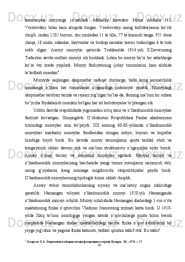 10komissiyasi   ixtiyoriga   jo’natiladi.   Mahalliy   havaskor   Mirza   Abdulla   N.I.
Veselovskiy   bilan   ham   aloqada   boigan.   Veselovskiy   uning   kolleksiyasini   ko’rib
chiqib, undan 1202 buyum, shu jumladan 11 ta tilla, 77 ta kumush tanga, 951 dona
chaqa, 18 muhr, odamlar, hayvonlar va boshqa narsalar tasviri tushirilgan 6 ta tosh
sotib   olgan.   Asosiy   muzeylar   qatorida   Toshkentda   1914-yili   S.Zaverinning
Turkiston savdo mollari muzeyi ish boshladi. Lekin bu muzey ba’zi bir sabablarga
ko’ra   tez   orada   yopiladi.   Muzey   faoliyatining   ijobiy   tomonlarini   ham   alohida
ta’kidlash mumkin 4
.
Muzeyda   saqlangan   eksponatlar   nafaqat   olimlarga,   balki   keng   jamoatchilik
ommasiga   o’lkani   har   tomonlama   o’rganishga   imkoniyat   yaratdi.   Muzeydagi
eksponatlar tartibsiz tarzda va rejasiz yig’ilgan bo’lsa-da, fanning ma’lum bir sohasi
bo’yicha foydalanish mumkin bo'lgan har xil kolleksiyalar to’plangan edi.
Ushbu davrda respublikada yigirmadan ortiq tarix va o’lkashunoslik muzeylari
faoliyat   ko'rsatgan.   Shuningdek.   O’zbekiston   Respublikasi   Fanlar   akademiyasi
tizimidagi   muzeylar   soni   ko’paydi.   XX   asrning   60-80-yillarida   o’lkashunoslik
muzeylari   markaziy   muzeylar   fondlaridan   olingan   ashyo,   buyum   va   hujjatlar
hisobiga   boyib   bordi.   Bu   davrda   muzey   tarmoqlarini   qayta   tashkil   etish   va
kengaytinsh   ishlari   davom   etdi   va   ma’lum   strukturaviy   o’zgarishlar   sodir   boridi.
Asosiy   o’rinni   tarixiy   va   memorial   muzeylar   egalladi.   Mavjud   tarixiy   va
o’lkashunoslik   muzeylarining   barchasida   yangi   tuzum   yutuqlarini   namoyish   etib,
uning   g’oyalarini   keng   ommaga   singdiruvchi   ekspozitsiyalar   paydo   boidi.
O’kashunoslik muzeylarining tipologik tizimi ishlab chiqildi.
Asosiy   etibor   tomoshabinlarning   siyosiy   va   ma’naviy   ongini   oshirishga
qaratildi.   Namangan   viloyati   o’lkashunoslik   muzeyi   1920-yili   Namanganda
o’lkashunoslik muzeyi ochildi. Muzey ochilishida Namangan shahridagi 1-rus o’rta
maktabining  fizika   o’qituvchisi   Vladimir   Ivanovning  xizmati   katta  boidi.   U  1919-
yilda   Xalq   ta’limi   nozirligiga   yozgan   xatida   o’quvchilarga   puxta   bilim   berish
maqsadida   Namangan   shahar   maktablaridagi   barcha   fizika   o’quv   asboblarini   bir
joyga yig’ishni va yagona fizika kabineti, tashkil qilishni taklif etdi. Bu taklif
4
 Сухарева О.А. Квартальная община позднефеодального города Бухары. -М., 1976.  с  57 