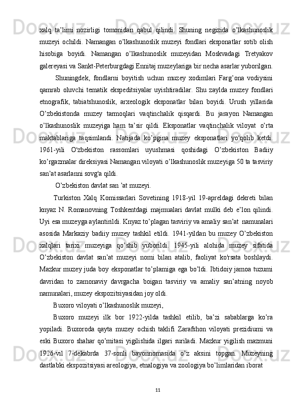 11xalq   ta’limi   nozirligi   tomonidan   qabul   qilindi.   Shuning   negizida   o’lkashunoslik
muzeyi   ochildi.   Namangan   o’lkashunoslik   muzeyi   fondlari   eksponatlar   sotib   olish
hisobiga   boyidi.   Namangan   o’lkashunoslik   muzeyidan   Moskvadagi   Tretyakov
galereyasi va Sankt-Peterburgdagi Ennitaj muzeylariga bir necha asarlar yuborilgan.
Shuningdek,   fondlarni   boyitish   uchun   muzey   xodimlari   Farg’ona   vodiysini
qamrab   oluvchi   tematik   ekspeditsiyalar   uyishtiradilar.   Shu   zaylda   muzey   fondlari
etnografik,   tabiatshunoslik,   arxeologik   eksponatlar   bilan   boyidi.   Urush   yillarida
O’zbekistonda   muzey   tarmoqlari   vaqtinchalik   qisqardi.   Bu   jarayon   Namangan
o’lkashunoslik   muzeyiga   ham   ta’sir   qildi.   Eksponatlar   vaqtinchalik   viloyat   o’rta
maktablariga   taqsimlandi.   Natijada   ko’pgina   muzey   eksponatlari   yo'qolib   ketdi.
1961-yili   O'zbekiston   rassomlari   uyushmasi   qoshidagi   O’zbekiston   Badiiy
ko’rgazmalar direksiyasi Namangan viloyati o’lkashunoslik muzeyiga 50 ta tasviriy
san’at asarlanni sovg'a qildi. 
О’zbekiston davlat san ’at muzeyi.
Turkiston   Xalq   Komissarlari   Sovetining   1918-yil   19-apreldagi   dekreti   bilan
knyaz   N.   Romanovning   Toshkentdagi   majmualari   davlat   mulki   deb   e’lon   qilindi.
Uyi esa muzeyga aylantirildi. Knyaz to’plagan tasviriy va amaliy san’at   namunalari
asosida   Markaziy   badiiy   muzey   tashkil   etildi.   1941-yildan   bu   muzey   O’zbekiston
xalqlari   tarixi   muzeyiga   qo’shib   yuborildi.   1945-yili   alohida   muzey   sifatida
O’zbekiston   davlat   san’at   muzeyi   nomi   bilan   atalib,   faoliyat   ko'rsata   boshlaydi.
Mazkur muzey juda boy eksponatlar to’plamiga ega bo’ldi. Ibtidoiy jamoa tuzumi
davridan   to   zamonaviy   davrgacha   boigan   tasviriy   va   amaliy   san’atning   noyob
namunalari, muzey ekspozitsiyasidan joy oldi. 
Buxoro viloyati o’lkashunoslik muzeyi, 
Buxoro   muzeyi   ilk   bor   1922-yilda   tashkil   etilib,   ba’zi   sabablarga   ko’ra
yopiladi.   Buxoroda   qayta   muzey   ochish   taklifi   Zarafshon   viloyati   prezidiumi   va
eski   Buxoro   shahar   qo’mitasi   yigilishida   ilgari   suriladi.   Mazkur   yigilish   mazmuni
1926-vil   7-dekabrda   37-sonli   bayonnomasida   o’z   aksini   topgan.   Muzeyning
dastlabki ekspozitsiyasi areologiya, etnalogiya va zoologiya bo’limlaridan iborat  