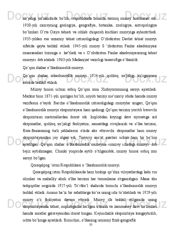 13xo’jaligi   yo’nalishida   bo’lib,   respublikada   birinchi   tarmoq   muzey   hisoblanar   edi.
1930-yili   muzeyning   geologiya,   geografiya,   botanika,   zoologiya,   antropologiya
bo’limlari   O’rta   Osiyo   tabiati   va   ishlab   chiqarish   kuchlari   muzeyiga   aylantirtladi.
1935-yildan   esa   umumiy   tabiat   ixtisosligidagi   O’zbekiston   Davlat   tabiat   muzeyi
sifatida   qayta   tashkil   etiladi.   1945-yili   muzey   0   ‘zbekiston   Fanlar   akademiyasi
muassasalari   tizimiga   о   .ka^iladi   va   «   O’zbekiston   Fanlar   akademiyasming   tabiat
muzeyi» deb ataladi. 1963-yili Madaniyat vazirligi tasarrufiga o’tkazildi. 
Qo’qon shahar o’lkashunoslik muzeyi. 
Qo’qon   shahar   oikashunoslik   muzeyi   1924-yili   qishloq   xo’jaligi   ko’rgazmasi
asosida tashkil etiladi.
Muzey   binosi   uchun   sobiq   Qo’qon   xoni   Xudoyorxonning   saroyi   ajratiladi.
Mazkur   bino   1871-yili qurilgan bo’lib,   noyob tarixiy me’moriy obida   hamda   muzey
vazifasini   o’taydi.   Barcha   o’lkashunoslik   ixtisosligidagi   muzeylar   singari,   Qo'qon
o’lkashunoslik muzeyi ekspozitsiyasi ham qadimgi Qo’qon tarixini yoritib beruvchi
ekspozitsion   materiallardan   iborat   edi.   Inqilobdan   keyingi   davr   siyosatiga   oid
eksponatlar,   qishloq   xo’jaligt   faoliyatini,   sanoatdagi   rivojlanish   va   o’lka   tarixini,
flora-faunasining   turli   jabhalarini   o'zida   aks   ettiruvchi   eksponatlar   ham   muzey
ekspozitsiyasidan   joy   olgan   edi.   Tasviriy   san’at   asarlari   uchun   ham   bir   bo’lim
ajratilgan.   Qo’qon   shahar   o’lkashunoslik   muzeyini   «muzey   ichidagi   muzey»   deb
bejiz   aytishmagan.   Chunki   yuqorida   aytib   o’tilganidek,   muzey   binosi   sobiq   xon
saroyi bo’lgan. 
Qoraqalpog ‘iston Respublikasi о ‘Ikashunoslik muzeyi.
  Qoraqalpog iston Respublikasida ham boshqa qo’shni viloyatlardagi kabi rus
olimlari   va   mahalliy   aholi   o'lka   tarixini   har   tomonlama   o'rganishgan.   Mana   shu
tadqiqotlar   negizida   1927-yili   To’rtko’l   shahrida   birinchi   o’lkashunoslik   muzeyi
tashkil etiladi. Ammo ba’zi bir sabablarga ko’ra uning ishi to’xtatiladi va 1929-yili
muzey   o’z   faoliyatini   davom   ettiradi.   Muzey   ilk   tashkil   etilganida   uning
ekspozitsiyasida tabiat, inqilobgacha bo’lgan o'tmish va zamonaviy davr bo’limlari
hamda   suratlar   galereyasidan   iborat   boigan.   Keyinchalik   ekspozitsiya   kengaytirilib,
uchta bo’limga ajratiladi. Birinchisi, o’lkaning umumiy fizik-geografik  