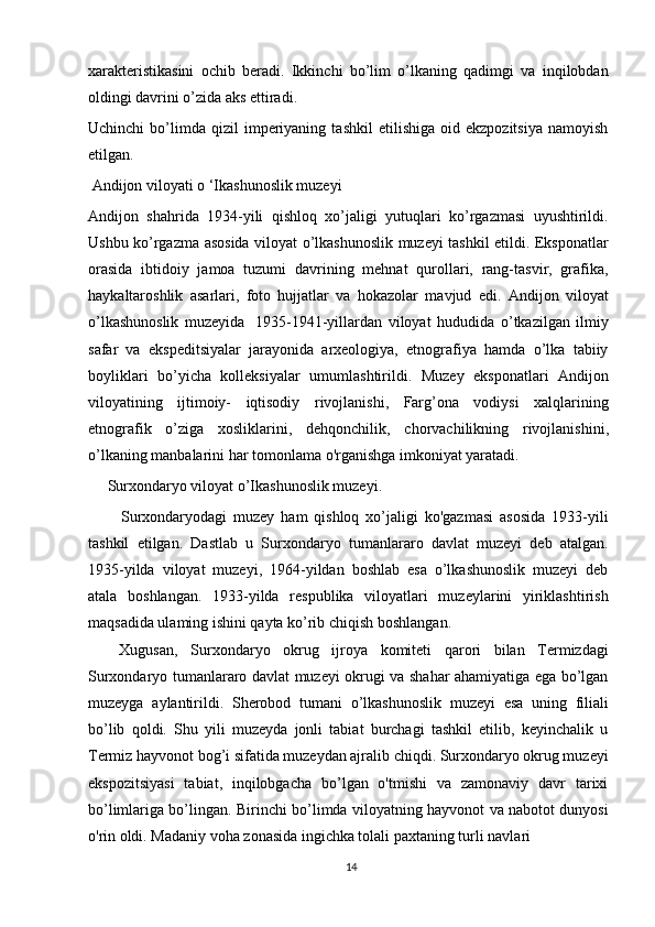 14xarakteristikasini   ochib   beradi.   Ikkinchi   bo’lim   o’lkaning   qadimgi   va   inqilobdan
oldingi davrini o’zida aks ettiradi.
Uchinchi   bo’limda   qizil   imperiyaning   tashkil   etilishiga   oid  ekzpozitsiya   namoyish
etilgan.
 Andijon viloyati o ‘Ikashunoslik muzeyi 
Andijon   shahrida   1934-yili   qishloq   xo’jaligi   yutuqlari   ko’rgazmasi   uyushtirildi.
Ushbu ko’rgazma asosida viloyat о’lkashunoslik muzeyi tashkil etildi. Eksponatlar
orasida   ibtidoiy   jamoa   tuzumi   davrining   mehnat   qurollari,   rang-tasvir,   grafika,
haykaltaroshlik   asarlari,   foto   hujjatlar   va   hokazolar   mavjud   edi.   Andijon   viloyat
o’lkashunoslik   muzeyida   1935-1941-yillardan   viloyat   hududida   o’tkazilgan   ilmiy
safar   va   ekspeditsiyalar   jarayonida   arxeologiya,   etnografiya   hamda   o’lka   tabiiy
boyliklari   bo’yicha   kolleksiyalar   umumlashtirildi.   Muzey   eksponatlari   Andijon
viloyatining   ijtimoiy-   iqtisodiy   rivojlanishi,   Farg’ona   vodiysi   xalqlarining
etnografik   o’ziga   xosliklarini,   dehqonchilik,   chorvachilikning   rivojlanishini,
o’lkaning   manbalarini   har   tomonlama o'rganishga imkoniyat yaratadi. 
     Surxondaryo viloyat o’Ikashunoslik muzeyi. 
          Surxondaryodagi   muzey   ham   qishloq   xo’jaligi   ko'gazmasi   asosida   1933-yili
tashkil   etilgan.   Dastlab   u   Surxondaryo   tumanlararo   davlat   muzeyi   deb   atalgan.
1935-yilda   viloyat   muzeyi,   1964-yildan   boshlab   esa   o’lkashunoslik   muzeyi   deb
atala   boshlangan.   1933-yilda   respublika   viloyatlari   muzeylarini   yiriklashtirish
maqsadida ulaming ishini qayta ko’rib chiqish boshlangan.
Xugusan,   Surxondaryo   okrug   ijroya   komiteti   qarori   bilan   Termizdagi
Surxondaryo tumanlararo davlat muzeyi okrugi va shahar ahamiyatiga ega bo’lgan
muzeyga   aylantirildi.   Sherobod   tumani   o’lkashunoslik   muzeyi   esa   uning   filiali
bo’lib   qoldi.   Shu   yili   muzeyda   jonli   tabiat   burchagi   tashkil   etilib,   keyinchalik   u
Termiz hayvonot bog’i sifatida muzeydan ajralib chiqdi. Surxondaryo okrug muzeyi
ekspozitsiyasi   tabiat,   inqilobgacha   bo’lgan   o'tmishi   va   zamonaviy   davr   tarixi
bo’limlariga bo’lingan. Birinchi bo’limda viloyatning hayvonot va nabotot dunyosi
o'rin oldi. Madaniy voha zonasida ingichka tolali paxtaning turli navlari  