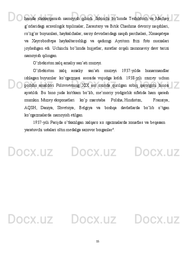 15hamda   shakarqamish   namoyish   qilindi.   Ikkinchi   bo’limda   Teshiktosh   va   Machay
g’orlaridagi arxeologik topilmalar, Zarautsoy va Bitik Chashma  devoriy naqshlari,
ro’zg’or buyumlari, haykalchalar, saroy devorlaridagi naqsh parchalari, Xonaqatepa
va   Xayrobodtepa   haykaltaroshligi   va   qadimgi   Ayritom   frizi   foto   nusxalari
joylashgan   edi.   Uchinchi   bo’limda   hujjatlar,   suratlar   orqali   zamonaviy   davr   tarixi
namoyish qilingan. 
O’zbekiston xalq amaliy san’ati muzeyi. 
O’zbekiston  xalq	  amaliy	  san’ati	  muzeyi	  1937-yilda	  hunarmandlar
ishlagan buyumlar   ko’rgazmasi   asosida   vujudga   keldi.   1938-yili   muzey   uchun
podsho   amaldori   Polovsevning   XIX   asr   oxirida   qurilgan   sobiq   qarorgohi   binosi
ajratildi.   Bu   bino   juda   kо'rkam   bo’lib,   me’moriy   yodgorlik   sifatida   ham   qarash
mumkin. Muzey  eksponatlari   ko’p marotaba Polsha,   Hindiston,   Fransiya,
AQSH ,   Daniya,   Shvetsiya,   Belgiya   va   boshqa   davlatlarda   bo’lib   o’tgan
ko’rgazmalarda   namoyish  etilgan.
1937-yili   Parijda   o’tkazilgan   xalqaro   ко   rgazmalarda   xonatlas   va   beqasam 
yaratuvchi ustalari oltin medalga sazovor boiganlar 6
.