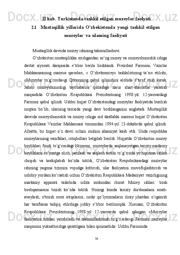 16II   bob.   Turkistonda  tashkil   etilgan muzeylar   faolyati
2.1 Mustaqillik   yillarida   O'zbekistonda   yangi   tashkil   etilgan
muzeylar   va   ulaming faoliyati
Mustaqillik davrida muzey ishining takomillashuvi. 
O’zbekiston mustaqilikka erishgandan so’ng muzey va muzeyshunoslik ishiga
davlat   siyosati   darajasida   e’tibor   berila   boshlandi.   Prezident   Farmoni,   Vazirlar
Mahkamasining   maxsus   qarorlari,   «   O’zbekmuzey»   tashkilotining   ta’sis   etilishi,
«Muzeylar   to’g’risida»gi   Qonunning   qabul   qilinishini   alohida   e’tirof   etish   kerak.
Jahon   muzeyshunosligi   tajribalarini   qoilashga   zarur   shart-sharoitlar   yaratish
maqsadida   O’zbekiston   Respublikasi   Prezidentining   1998-yil   12-yanvardagi
Farmoni  qabul  qilindi. Ushbu hujjat  O’zbekistondagi  muzeylar faoliyatida burilish
nuqtasi   bo’lib,   ularning   tarixida   yangi   davr   boshlanganini   anglatadi.   Mustaqillik
davrida   muzeyshunoslik   va  muzey  ishiga   oid  dastlabki  maxsus  hujjat  O’zbekiston
Respublikasi   Vazirlar   Mahkamasi   tomonidan   1994-yil   23-dekabrda   qabul   qilindi.
Albatta,   bu   hujjat   o’z   davri   uchim   muhim   ahamiyat   kasb   etdi.   Unda   respublika
muzeylarining   vazifalari,   istiqbollari   belgilab   berildi.   Hujjatda   O’zbekiston   muzey
boyliklari   fondi   to’g’risidagi   Nizomni,   muzeylarda   saqlanayotgan   tarixiy-madaniy
boyliklami ro’yxatga olish, jamlash va saqlash tartibi to’g’risida yo'riqnoma ishlab
chiqish   va   tasdiqlatish   ko’zda   tutildi,   O’zbekiston   Respubiikasidagi   muzeylar
ishining   yagona   tizimini   vujudga   keltirish,   ular   faoliyatini   muvofiqlashtirish   va
uslubiy yordam ko’rsatish uchun O’zbekiston Respublikasi Madaniyat   vazirligining
markaziy   apparati   taikibida   uchta   xodimdan   iborat   Muzey   ishlari   bosh
boshqarmasini   tuzish   ko’zda   tutildi.   Hozirgi   kunda   tarixiy   durdonalami   asrab-
avaylash,   o'tmish   osori   atiqalarini,   nodir   qo’lyozmalarni   ilmiy   jihatdan   o’rganish
har   taraflama   tadqiq   etilishiga   jiddiy   e’tibor   berilmoqda.   Xususan,   O’zbekiston
Respublikasi   Prezidentining   1998-yil   12-yanvarda   qabul   qilingan   «Muzeylar
faoliyatini   tubdan   yaxshilash   va   takomillashtmsh   to'g’risida»gi   Farmoni   muzeylar
maqomini yuksaltirishga qaratilgani bilan qimmatlidir. Ushbu Farmonda