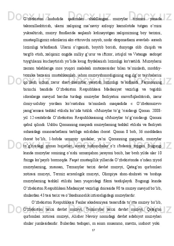 17O’zbekiston   hududida   qadimdan   shakllangan   muzeylar   tizimini   yanada
takomillashtirish,   ularni   xalqning   ma’naviy   axloqiy   kamolotida   tutgan   o’rnini
yuksaltirish,   muzey   fondlarida   saqlanib   kelinayotgan   xalqimizning   boy   tarixini,
mustaqilligimiz odimlarini aks ettiruvchi noyob, nodir eksponatlami avavlab- asrash
lozimligi   ta'kidlandi.   Ularni   o’rganish,   boyitib   borish,   dunyoga   olib   chiqish   va
targ'ib   etish,   xalqimiz   ongida   milliy   g’urur   va   iftixor,   istiqlol   va   Vatanga   sadoqat
tuyg'ulanni   kuchaytirish   yo’lida  keng   foydalanish   lozimligi   ko'rsatildi.  Muzeylarni
zamon   talablariga   mos   yuqori   malakali   mutaxassislar   bilan   ta’minlash,   moddiy-
texnika bazasini  mustahkamlab, jahon muzeyshunosligining eng ilg’or tajribalarini
qo’llash   uchun   zarur   shart-sharoitlar   yaratish   lozimligi   ta’kidlandi.   Farmonning
birinchi   bandida   O’zbekiston   Respubhkasi   Madaniyat   vazirligi   va   tegishli
idoralarga   mavjud   barcha   turdagi   muzeylar   faoliyatini   muvofiqlashtirish,   zarur
ilmiy-uslubiy   yordam   ko’rsatishni   ta’minlash   maqsadida   «   O’zbekmuzev»
jamg’armasi tashkil etilishi ko’zda tutildi. «Muzeylar to’g ‘risida»gi Qonun. 2008-
yil   12-sentabrda   O’zbekiston   Respublikasining   «Muzeylar   to’g’risida»gi   Qonuni
qabul  qilindi. Ushbu Qonunning maqsadi  muzeylaming tashkil  etilishi  va faoliyati
sohasidagi   munosabatlami   tartibga   solishdan   iborat.   Qonun   8   bob,   36   moddadan
iborat   bo’lib,   1-bobda   umumiy   qoidalar,   ya’ni   Qonunning   maqsadi,   muzeylar
to’g’risidagi   qonun   hujjatlari,   asosiy   tushunchalar   o’z   ifodasini   topgan.   Bugungi
kunda muzeylar sonining o’sishi umumjahon jarayoni boiib, har besh yilda ular 10
foizga   ko’payib bormoqda. Faqat mustaqillik yillarida O’zbekistonda   o’ndan ziyod
muzeylaming,   xususan,   Temunylar   tarixi   davlat   muzeyi,   Qatag’on   qurbonlari
xotirasi   muzeyi,   Termiz   arxeologik   muzeyi,   Olimpiya   shon-shuhrati   va   boshqa
muzeylaming   tashkil   etilishi   ham   yuqoridagi   fikmi   tasdiqlaydi.   Bugungi   kunda
O’zbekiston Respublikasi Madaniyat vazirligi doirasida 90 ta muzey mavjud bo’lib,
shulardan 43 tasi tarix va o’lkashunoslik ixtisosligidagi muzeylardir.
O’zbekiston  Respublikasi  Fanlar  akademiyasi  tasarufida to’rtta muzey  bo’lib,
O'zbekiston   tarixi   davlat   muzeyi,   Temuriylar   tarixi   davlat   muzeyi,   Qatag'on
qurbonlari   xotirasi   muzeyi,   Alisher   Navoiy   nomidagi   davlat   adabiyot   muzeylari
shular   jumlasidandir.   Bulardan   tashqari,   m   aium   muammo,   mavzu,   inshoot   yoki 