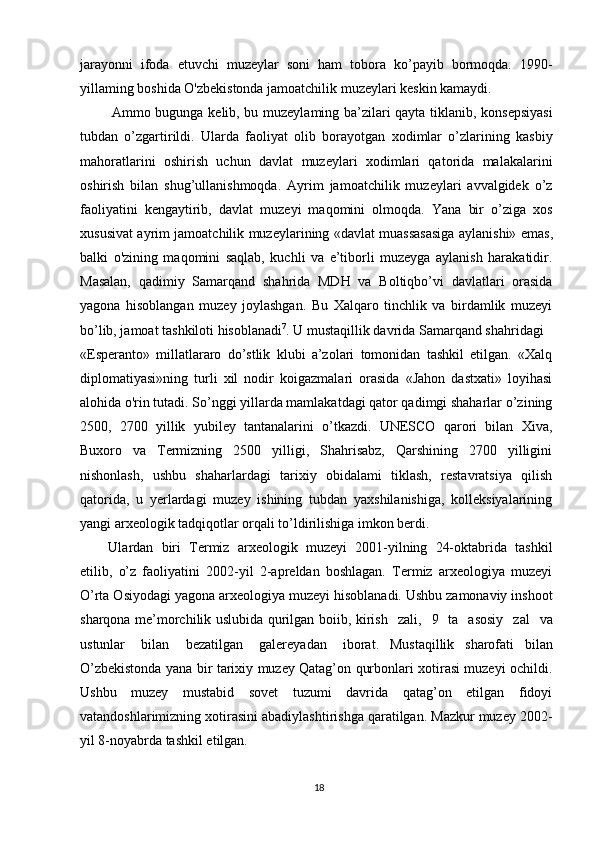 18jarayonni   ifoda   etuvchi   muzeylar   soni   ham   tobora   ko’payib   bormoqda.   1990-
yillaming boshida O'zbekistonda jamoatchilik muzeylari keskin kamaydi.
Ammo bugunga kelib, bu muzeylaming ba’zilari qayta tiklanib, konsepsiyasi
tubdan   o’zgartirildi.   Ularda   faoliyat   olib   borayotgan   xodimlar   o’zlarining   kasbiy
mahoratlarini   oshirish   uchun   davlat   muzeylari   xodimlari   qatorida   malakalarini
oshirish   bilan   shug’ullanishmoqda.   Ayrim   jamoatchilik   muzeylari   avvalgidek   o’z
faoliyatini   kengaytirib,   davlat   muzeyi   maqomini   olmoqda.   Yana   bir   o’ziga   xos
xususivat   ayrim   jamoatchilik   muzeylarining   «davlat   muassasasiga   aylanishi»   emas,
balki   o'zining   maqomini   saqlab,   kuchli   va   e’tiborli   muzeyga   aylanish   harakatidir.
Masalan,   qadimiy   Samarqand   shahrida   MDH   va   Boltiqbo’vi   davlatlari   orasida
yagona   hisoblangan   muzey   joylashgan.   Bu   Xalqaro   tinchlik   va   birdamlik   muzeyi
bo’lib, jamoat tashkiloti hisoblanadi 7
. U mustaqillik davrida Samarqand shahridagi
«Esperanto»   millatlararo   do’stlik   klubi   a’zolari   tomonidan   tashkil   etilgan.   «Xalq
diplomatiyasi»ning   turli   xil   nodir   koigazmalari   orasida   «Jahon   dastxati»   loyihasi
alohida o'rin tutadi. So’nggi yillarda mamlakatdagi qator qadimgi shaharlar o’zining
2500,   2700   yillik   yubiley   tantanalarini   o’tkazdi.   UNESCO   qarori   bilan   Xiva,
Buxoro   va   Termizning   2500   yilligi,   Shahrisabz,   Qarshining   2700   yilligini
nishonlash,   ushbu   shaharlardagi   tarixiy   obidalami   tiklash,   restavratsiya   qilish
qatorida,   u   yerlardagi   muzey   ishining   tubdan   yaxshilanishiga,   kolleksiyalarining
yangi arxeologik tadqiqotlar orqali to’ldirilishiga imkon berdi.
Ulardan   biri   Termiz   arxeologik   muzeyi   2001-yilning   24-oktabrida   tashkil
etilib,   o’z   faoliyatini   2002-yil   2-apreldan   boshlagan.   Termiz   arxeologiya   muzeyi
O’rta Osiyodagi yagona arxeologiya muzeyi hisoblanadi. Ushbu zamonaviy inshoot
sharqona me’morchilik uslubida qurilgan boiib, kirish  zali,	  9	  ta	  asosiy	  zal	  va
ustunlar	
  bilan	  bezatilgan	  galereyadan	  iborat.   Mustaqillik   sharofati   bilan
O’zbekistonda yana bir tarixiy muzey Qatag’on qurbonlari xotirasi muzeyi ochildi.
Ushbu   muzey   mustabid   sovet   tuzumi   davrida   qatag’on   etilgan   fidoyi
vatandoshlarimizning xotirasini abadiylashtirishga qaratilgan. Mazkur muzey 2002-
yil 8-noyabrda tashkil etilgan. 