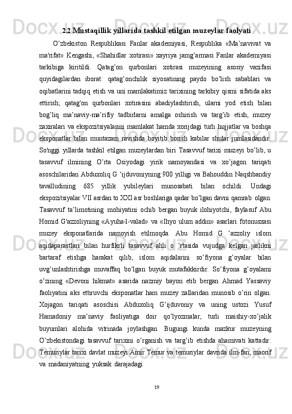 192.2 Mustaqillik   yillarida   tashkil   etilgan   muzeylar   faolyati
O’zbekiston   Respublikasi   Fanlar   akademiyasi,   Respublika   «Ma’navivat   va
ma'rifat»   Kengashi,   «Shahidlar   xotirasi»   xayriya   jamg’armasi   Fanlar   akademiyasi
tarkibiga   kiritildi.   Qatag’on   qurbonlari   xotirasi   muzeyining   asosiy   vazifasi
quyidagilardan   iborat:   qatag’onchilik   siyosatining   paydo   bo’lish   sabablari   va
oqibatlarini tadqiq etish va uni mamlakatimiz tarixining tarkibiy qismi sifatida aks
ettirish;   qatag'on   qurbonlari   xotirasini   abadiylashtirish,   ularni   yod   etish   bilan
bog’liq   ma’naviy-ma’rifiy   tadbirlarni   amalga   oshirish   va   targ’ib   etish,   muzey
zaxiralari va ekspozitsiyalarini mamlakat hamda xorijdagi turli hujjatlar va boshqa
eksponatlar   bilan   muntazam   ravishda   boyitib   borish   kabilar   shular   jumlasidandir.
So'nggi   yillarda   tashkil   etilgan   muzeylardan   biri   Tasavvuf   tarixi   muzeyi   bo’lib,   u
tasavvuf   ilmining   O’rta   Osiyodagi   yirik   namoyandasi   va   xo’jagon   tariqati
asoschilaridan Abduxoliq G ‘ijduvoniyning 900 yilligi va Bahouddin Naqshbandiy
tavalludining   685   yillik   yubileylari   munosabati   bilan   ochildi.   Undagi
ekspozitsiyalar VII asrdan to XXI asr boshlariga qadar bo’lgan davni qamrab   olgan.
Tasavvuf   ta’limotining   mohiyatini   ochib   bergan   buyuk   ilohiyotchi,   faylasuf   Abu
Homid   G'azzoliyning   «Ayuha-l-valad»   va   «Ihyo   ulum   addin»   asarlari   fotonusxasi
muzey   eksponatlarida   namoyish   etilmoqda.   Abu   Homid   G   ‘azzoliy   islom
aqidaparastlari   bilan   hurfikrli   tasavvuf   ahli   o   ‘rtasida   vujudga   kelgan   jarlikni
bartaraf   etishga   harakat   qilib,   islom   aqidalarini   so’fiyona   g’oyalar   bilan
uvg’unlashtirishga   muvaffaq   bo’lgan   buyuk   mutafakkirdir.   So’fiyona   g’oyalami
o’zining   «Devoni   hikmat»   asarida   nazmiy   bayon   etib   bergan   Ahmad   Yassaviy
faoliyatini   aks   ettiruvchi   eksponatlar   ham   muzey   zallaridan   munosib   o’rin   olgan.
Xojagon   tariqati   asoschisi   Abduxoliq   G’ijduvoniy   va   uning   ustozi   Yusuf
Hamadoniy   ma’naviy   faoliyatiga   doir   qo’lyozmalar,   turli   maishiy-xo’jalik
buyumlari   alohida   vitrinada   joylashgan.   Bugungi   kunda   mazkur   muzeyning
O’zbekistondagi   tasavvuf   tarixini   o’rganish   va   targ’ib   etishda   ahamivati   kattadir.
Temuriylar   tarixi davlat muzeyi Amir   Temur va temuriylar   davrida   ilm-fan, maorif
va   madaniyatning   yuksak   darajadagi   