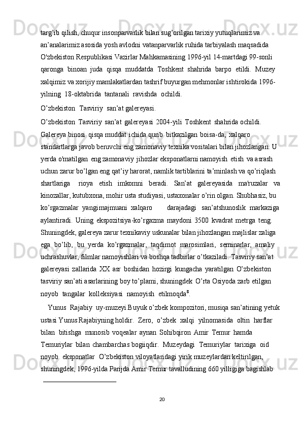 20targ’ib qilish, chuqur insonparvarlik bilan sug’orilgan tarixiy yutuqlarimiz va 
an’analarimiz asosida yosh avlodni vatanparvarlik ruhida tarbiyalash maqsadida 
O'zbekiston Respublikasi Vazirlar Mahkamasining 1996-yil 14-martdagi 99-sonli 
qaronga   binoan   juda   qisqa   muddatda   Toshkent   shahrida   barpo   etildi.   Muzey 
xalqimiz va xorijiy mamlakatlardan tashrif buyurgan mehmonlar ishtirokida 1996- 
yilning   18-oktabrida   tantanali   ravishda   ochildi. 
O’zbekiston   Tasviriy   san’at galereyasi.  
O’zbekiston   Tasviriy   san’at   galereyasi   2004-yili   Toshkent   shahrida ochildi. 
Galereya binosi   qisqa muddat   ichida qurib   bitkazilgan   boisa-da,   xalqaro 
standartlarga   javob beruvchi eng zamonaviy texnika   vositalari bilan jihozlangan.   U 
yerda o'matilgan   eng zamonaviy   jihozlar eksponatlarni namoyish   etish   va asrash 
uchun zarur bo’lgan eng qat’iy harorat, namlik tartiblarini ta’minlash va qo’riqlash 
shartlariga rioya etish imkomni beradi. San’at galereyasida ma'ruzalar va
kinozallar, kutubxona, mohir usta studiyasi, ustaxonalar o’rin olgan. Shubhasiz, bu 
ko’rgazmalar   yangi majmuani   xalqaro darajadagi san’atshunoslik   markaziga
aylantiradi.   Uning   ekspozitsiya-ko’rgazma   maydoni   3500   kvadrat   metrga   teng. 
Shuningdek, galereya zarur texnikaviy uskunalar bilan jihozlangan majlislar zaliga 
ega   bo’lib,   bu   yerda   ko’rgazmalar,   taqdimot   marosimlari,   seminarlar,   amaliy 
uchrashuvlar, filmlar namoyishlari va boshqa tadbirlar o’tkaziladi. Tasviriy san’at 
galereyasi   zallarida   XX   asr   boshidan   hozirgi   kungacha   yaratilgan   O’zbekiston 
tasviriy san’ati asarlarining boy to’plami, shuningdek   O’rta Osiyoda zarb etilgan  
noyob   tangalar   kolleksiyasi   namoyish   etilmoqda 8
.  
    Yunus   Rajabiy   uy-muzeyi.Buyuk o’zbek kompozitori, musiqa san’atining yetuk
ustasi Yunus Rajabiyning holdir.   Zero,   o’zbek   xalqi   yilnomasida   oltin   harflar  
bilan   bitishga   munosib   voqealar   aynan   Sohibqiron   Amir   Temur   hamda  
Temuriylar   bilan   chambarchas bogiiqdir.   Muzeydagi   Temuriylar   tarixiga   oid  
noyob   eksponatlar   O’zbekiston viloyatlaridagi yirik muzeylardan keltirilgan, 
shuningdek, 1996-yilda Parijda Amir Temur tavalludining 660 yilligiga bagishlab 